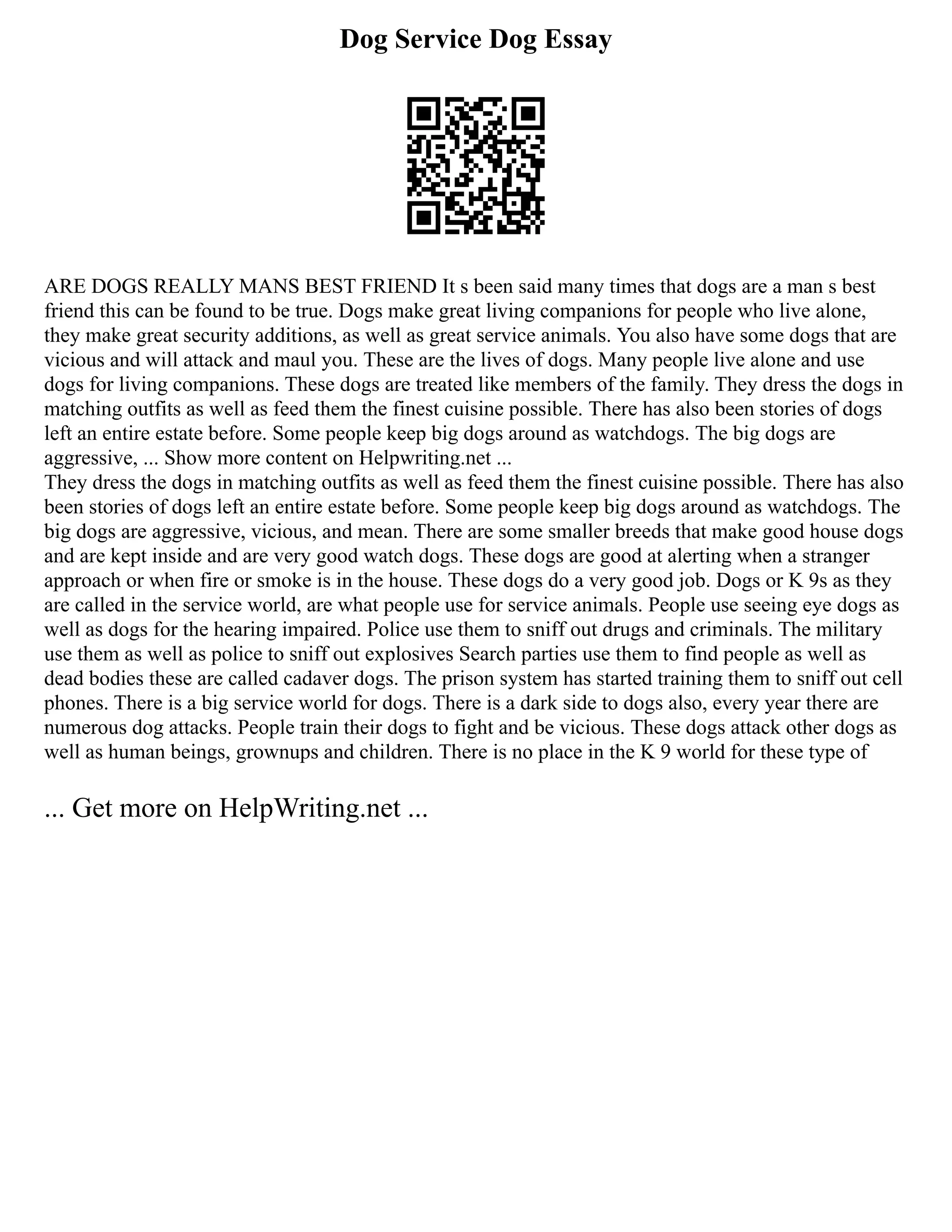 Dog Service Dog Essay
ARE DOGS REALLY MANS BEST FRIEND It s been said many times that dogs are a man s best
friend this can be found to be true. Dogs make great living companions for people who live alone,
they make great security additions, as well as great service animals. You also have some dogs that are
vicious and will attack and maul you. These are the lives of dogs. Many people live alone and use
dogs for living companions. These dogs are treated like members of the family. They dress the dogs in
matching outfits as well as feed them the finest cuisine possible. There has also been stories of dogs
left an entire estate before. Some people keep big dogs around as watchdogs. The big dogs are
aggressive, ... Show more content on Helpwriting.net ...
They dress the dogs in matching outfits as well as feed them the finest cuisine possible. There has also
been stories of dogs left an entire estate before. Some people keep big dogs around as watchdogs. The
big dogs are aggressive, vicious, and mean. There are some smaller breeds that make good house dogs
and are kept inside and are very good watch dogs. These dogs are good at alerting when a stranger
approach or when fire or smoke is in the house. These dogs do a very good job. Dogs or K 9s as they
are called in the service world, are what people use for service animals. People use seeing eye dogs as
well as dogs for the hearing impaired. Police use them to sniff out drugs and criminals. The military
use them as well as police to sniff out explosives Search parties use them to find people as well as
dead bodies these are called cadaver dogs. The prison system has started training them to sniff out cell
phones. There is a big service world for dogs. There is a dark side to dogs also, every year there are
numerous dog attacks. People train their dogs to fight and be vicious. These dogs attack other dogs as
well as human beings, grownups and children. There is no place in the K 9 world for these type of
... Get more on HelpWriting.net ...
 