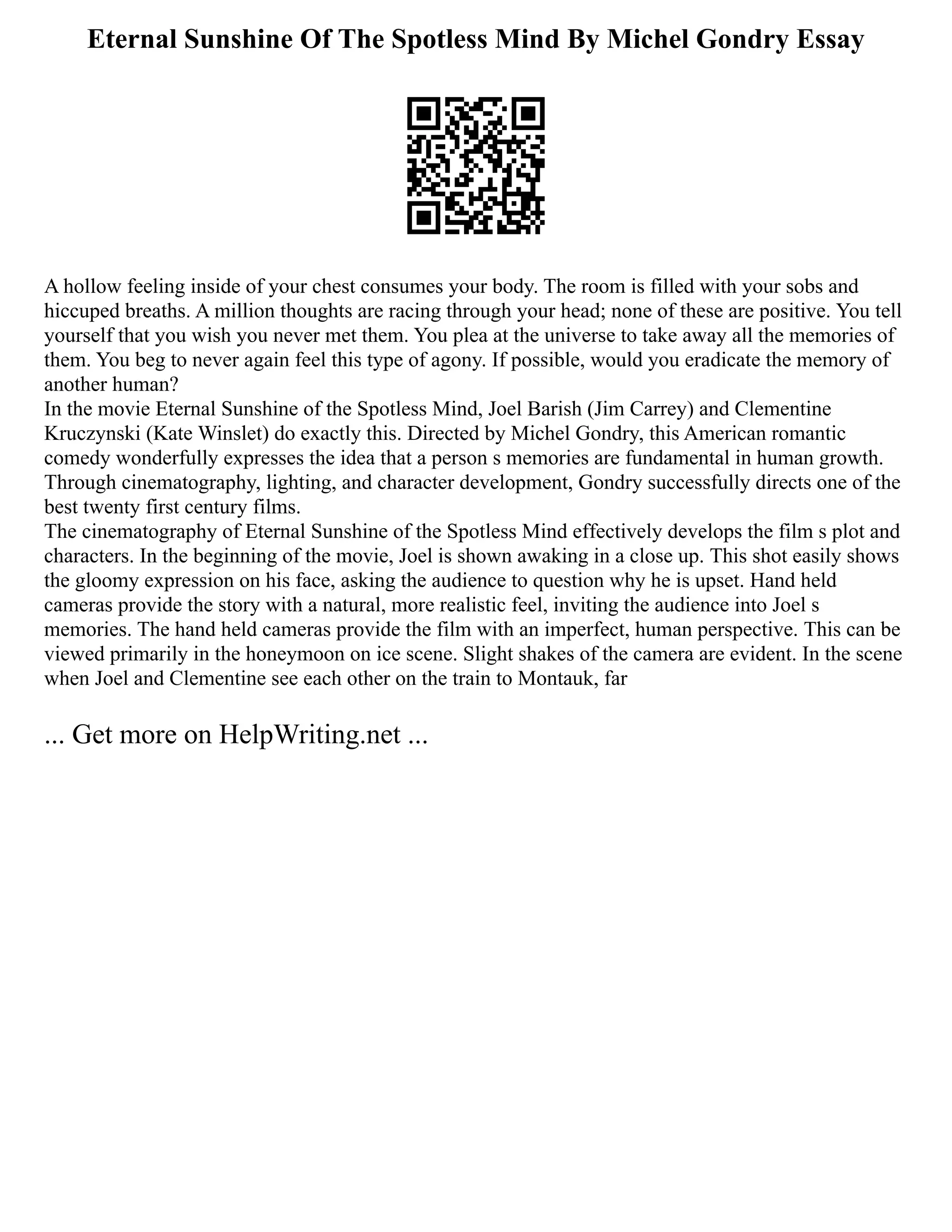 Eternal Sunshine Of The Spotless Mind By Michel Gondry Essay
A hollow feeling inside of your chest consumes your body. The room is filled with your sobs and
hiccuped breaths. A million thoughts are racing through your head; none of these are positive. You tell
yourself that you wish you never met them. You plea at the universe to take away all the memories of
them. You beg to never again feel this type of agony. If possible, would you eradicate the memory of
another human?
In the movie Eternal Sunshine of the Spotless Mind, Joel Barish (Jim Carrey) and Clementine
Kruczynski (Kate Winslet) do exactly this. Directed by Michel Gondry, this American romantic
comedy wonderfully expresses the idea that a person s memories are fundamental in human growth.
Through cinematography, lighting, and character development, Gondry successfully directs one of the
best twenty first century films.
The cinematography of Eternal Sunshine of the Spotless Mind effectively develops the film s plot and
characters. In the beginning of the movie, Joel is shown awaking in a close up. This shot easily shows
the gloomy expression on his face, asking the audience to question why he is upset. Hand held
cameras provide the story with a natural, more realistic feel, inviting the audience into Joel s
memories. The hand held cameras provide the film with an imperfect, human perspective. This can be
viewed primarily in the honeymoon on ice scene. Slight shakes of the camera are evident. In the scene
when Joel and Clementine see each other on the train to Montauk, far
... Get more on HelpWriting.net ...
 