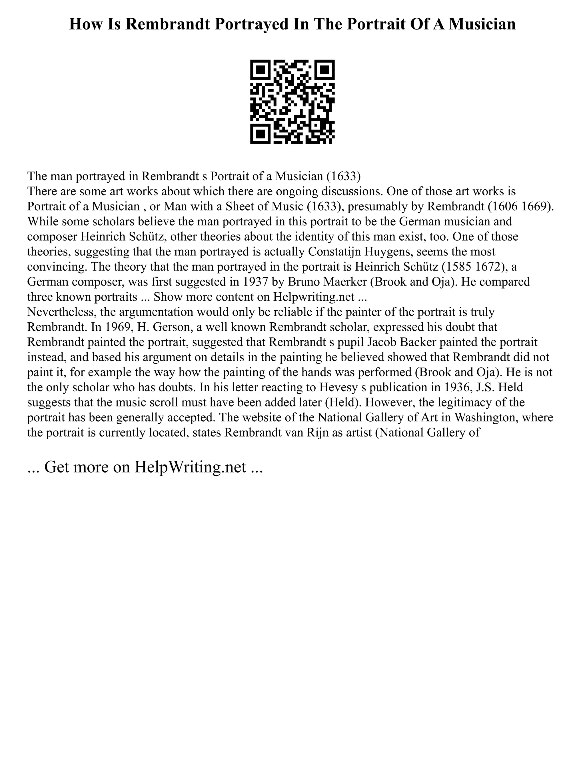 How Is Rembrandt Portrayed In The Portrait Of A Musician
The man portrayed in Rembrandt s Portrait of a Musician (1633)
There are some art works about which there are ongoing discussions. One of those art works is
Portrait of a Musician , or Man with a Sheet of Music (1633), presumably by Rembrandt (1606 1669).
While some scholars believe the man portrayed in this portrait to be the German musician and
composer Heinrich Schütz, other theories about the identity of this man exist, too. One of those
theories, suggesting that the man portrayed is actually Constatijn Huygens, seems the most
convincing. The theory that the man portrayed in the portrait is Heinrich Schütz (1585 1672), a
German composer, was first suggested in 1937 by Bruno Maerker (Brook and Oja). He compared
three known portraits ... Show more content on Helpwriting.net ...
Nevertheless, the argumentation would only be reliable if the painter of the portrait is truly
Rembrandt. In 1969, H. Gerson, a well known Rembrandt scholar, expressed his doubt that
Rembrandt painted the portrait, suggested that Rembrandt s pupil Jacob Backer painted the portrait
instead, and based his argument on details in the painting he believed showed that Rembrandt did not
paint it, for example the way how the painting of the hands was performed (Brook and Oja). He is not
the only scholar who has doubts. In his letter reacting to Hevesy s publication in 1936, J.S. Held
suggests that the music scroll must have been added later (Held). However, the legitimacy of the
portrait has been generally accepted. The website of the National Gallery of Art in Washington, where
the portrait is currently located, states Rembrandt van Rijn as artist (National Gallery of
... Get more on HelpWriting.net ...
 