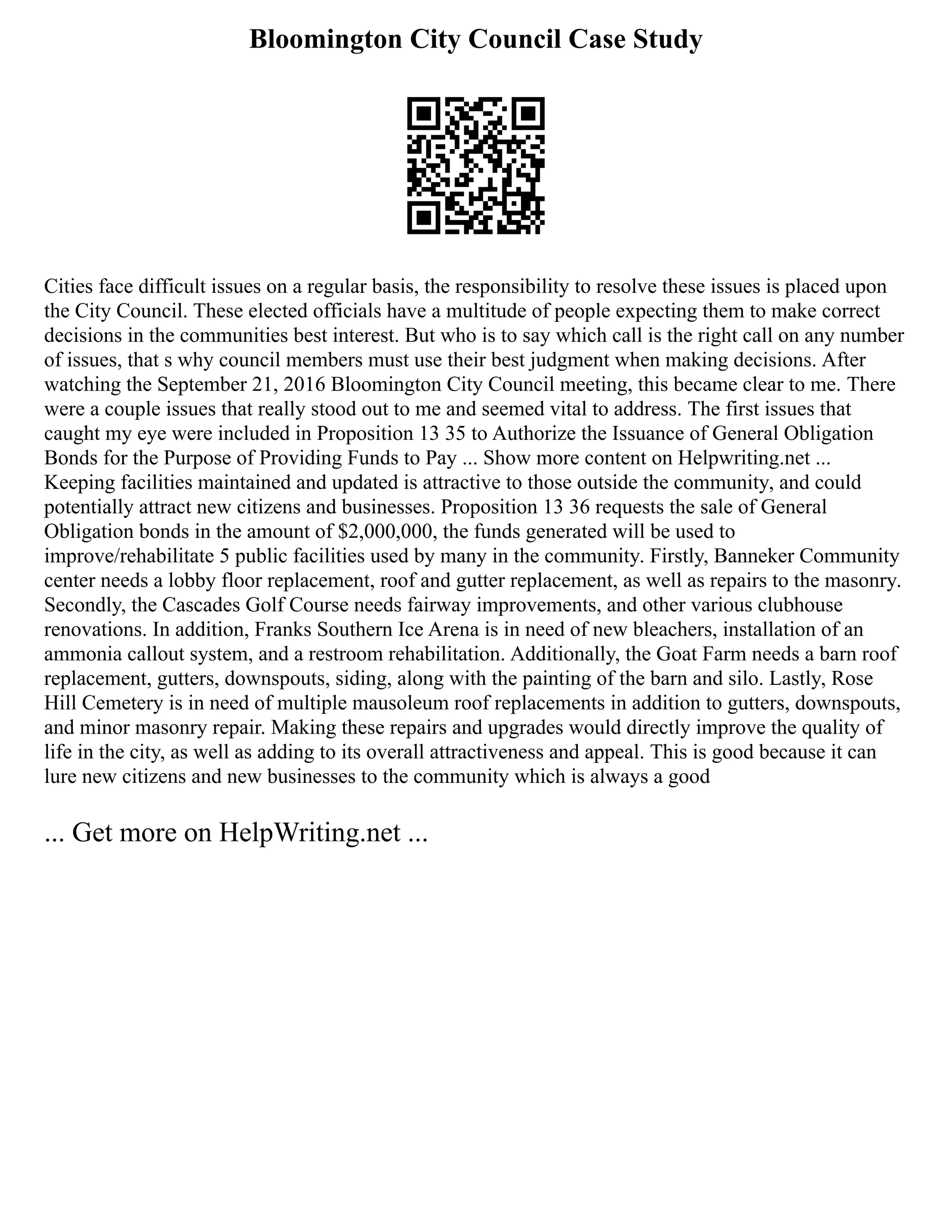 Bloomington City Council Case Study
Cities face difficult issues on a regular basis, the responsibility to resolve these issues is placed upon
the City Council. These elected officials have a multitude of people expecting them to make correct
decisions in the communities best interest. But who is to say which call is the right call on any number
of issues, that s why council members must use their best judgment when making decisions. After
watching the September 21, 2016 Bloomington City Council meeting, this became clear to me. There
were a couple issues that really stood out to me and seemed vital to address. The first issues that
caught my eye were included in Proposition 13 35 to Authorize the Issuance of General Obligation
Bonds for the Purpose of Providing Funds to Pay ... Show more content on Helpwriting.net ...
Keeping facilities maintained and updated is attractive to those outside the community, and could
potentially attract new citizens and businesses. Proposition 13 36 requests the sale of General
Obligation bonds in the amount of $2,000,000, the funds generated will be used to
improve/rehabilitate 5 public facilities used by many in the community. Firstly, Banneker Community
center needs a lobby floor replacement, roof and gutter replacement, as well as repairs to the masonry.
Secondly, the Cascades Golf Course needs fairway improvements, and other various clubhouse
renovations. In addition, Franks Southern Ice Arena is in need of new bleachers, installation of an
ammonia callout system, and a restroom rehabilitation. Additionally, the Goat Farm needs a barn roof
replacement, gutters, downspouts, siding, along with the painting of the barn and silo. Lastly, Rose
Hill Cemetery is in need of multiple mausoleum roof replacements in addition to gutters, downspouts,
and minor masonry repair. Making these repairs and upgrades would directly improve the quality of
life in the city, as well as adding to its overall attractiveness and appeal. This is good because it can
lure new citizens and new businesses to the community which is always a good
... Get more on HelpWriting.net ...
 
