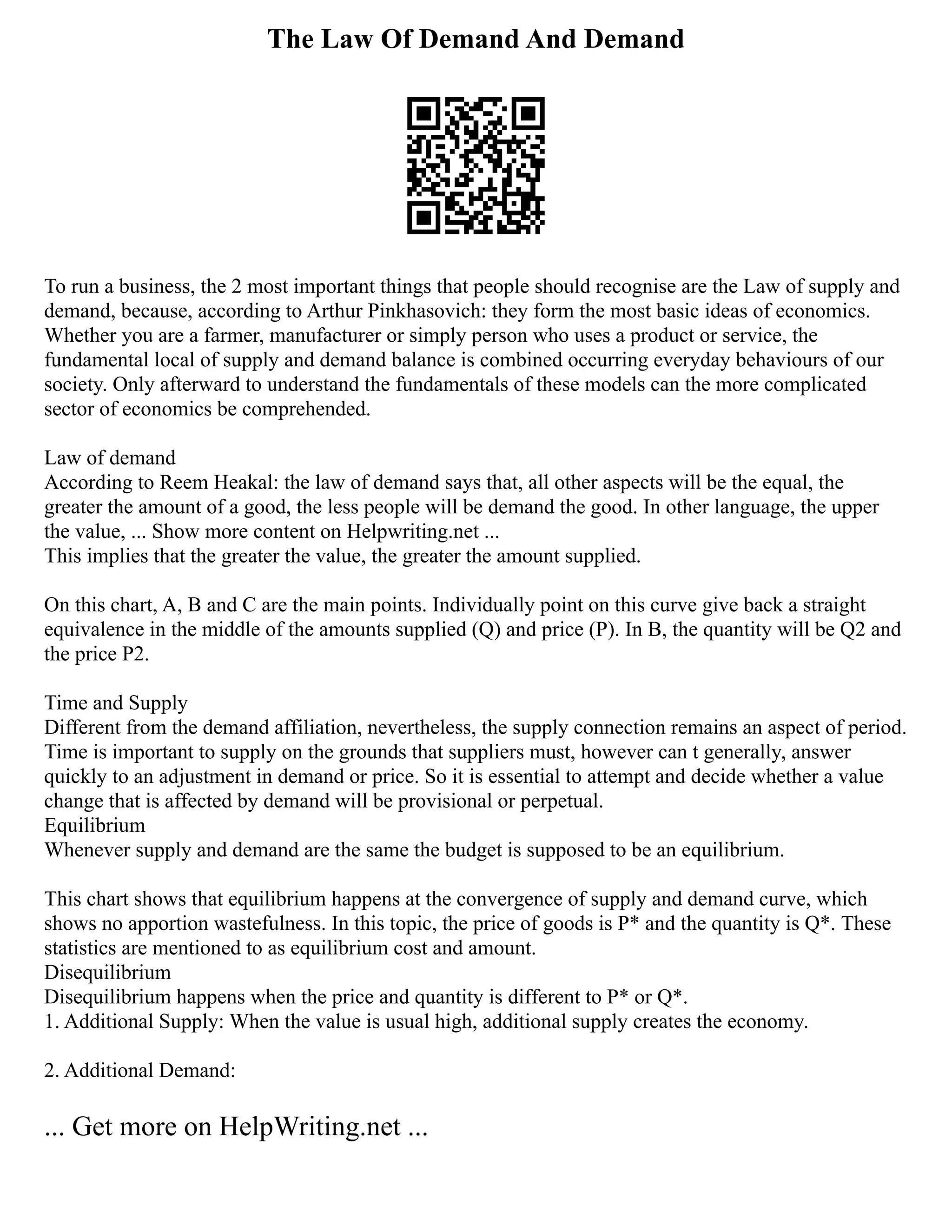 The Law Of Demand And Demand
To run a business, the 2 most important things that people should recognise are the Law of supply and
demand, because, according to Arthur Pinkhasovich: they form the most basic ideas of economics.
Whether you are a farmer, manufacturer or simply person who uses a product or service, the
fundamental local of supply and demand balance is combined occurring everyday behaviours of our
society. Only afterward to understand the fundamentals of these models can the more complicated
sector of economics be comprehended.
Law of demand
According to Reem Heakal: the law of demand says that, all other aspects will be the equal, the
greater the amount of a good, the less people will be demand the good. In other language, the upper
the value, ... Show more content on Helpwriting.net ...
This implies that the greater the value, the greater the amount supplied.
On this chart, A, B and C are the main points. Individually point on this curve give back a straight
equivalence in the middle of the amounts supplied (Q) and price (P). In B, the quantity will be Q2 and
the price P2.
Time and Supply
Different from the demand affiliation, nevertheless, the supply connection remains an aspect of period.
Time is important to supply on the grounds that suppliers must, however can t generally, answer
quickly to an adjustment in demand or price. So it is essential to attempt and decide whether a value
change that is affected by demand will be provisional or perpetual.
Equilibrium
Whenever supply and demand are the same the budget is supposed to be an equilibrium.
This chart shows that equilibrium happens at the convergence of supply and demand curve, which
shows no apportion wastefulness. In this topic, the price of goods is P* and the quantity is Q*. These
statistics are mentioned to as equilibrium cost and amount.
Disequilibrium
Disequilibrium happens when the price and quantity is different to P* or Q*.
1. Additional Supply: When the value is usual high, additional supply creates the economy.
2. Additional Demand:
... Get more on HelpWriting.net ...
 