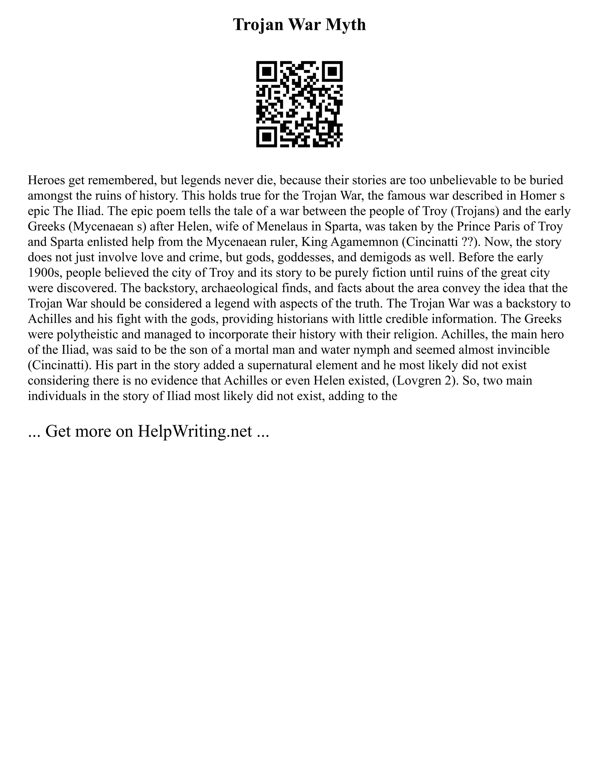 Trojan War Myth
Heroes get remembered, but legends never die, because their stories are too unbelievable to be buried
amongst the ruins of history. This holds true for the Trojan War, the famous war described in Homer s
epic The Iliad. The epic poem tells the tale of a war between the people of Troy (Trojans) and the early
Greeks (Mycenaean s) after Helen, wife of Menelaus in Sparta, was taken by the Prince Paris of Troy
and Sparta enlisted help from the Mycenaean ruler, King Agamemnon (Cincinatti ??). Now, the story
does not just involve love and crime, but gods, goddesses, and demigods as well. Before the early
1900s, people believed the city of Troy and its story to be purely fiction until ruins of the great city
were discovered. The backstory, archaeological finds, and facts about the area convey the idea that the
Trojan War should be considered a legend with aspects of the truth. The Trojan War was a backstory to
Achilles and his fight with the gods, providing historians with little credible information. The Greeks
were polytheistic and managed to incorporate their history with their religion. Achilles, the main hero
of the Iliad, was said to be the son of a mortal man and water nymph and seemed almost invincible
(Cincinatti). His part in the story added a supernatural element and he most likely did not exist
considering there is no evidence that Achilles or even Helen existed, (Lovgren 2). So, two main
individuals in the story of Iliad most likely did not exist, adding to the
... Get more on HelpWriting.net ...
 
