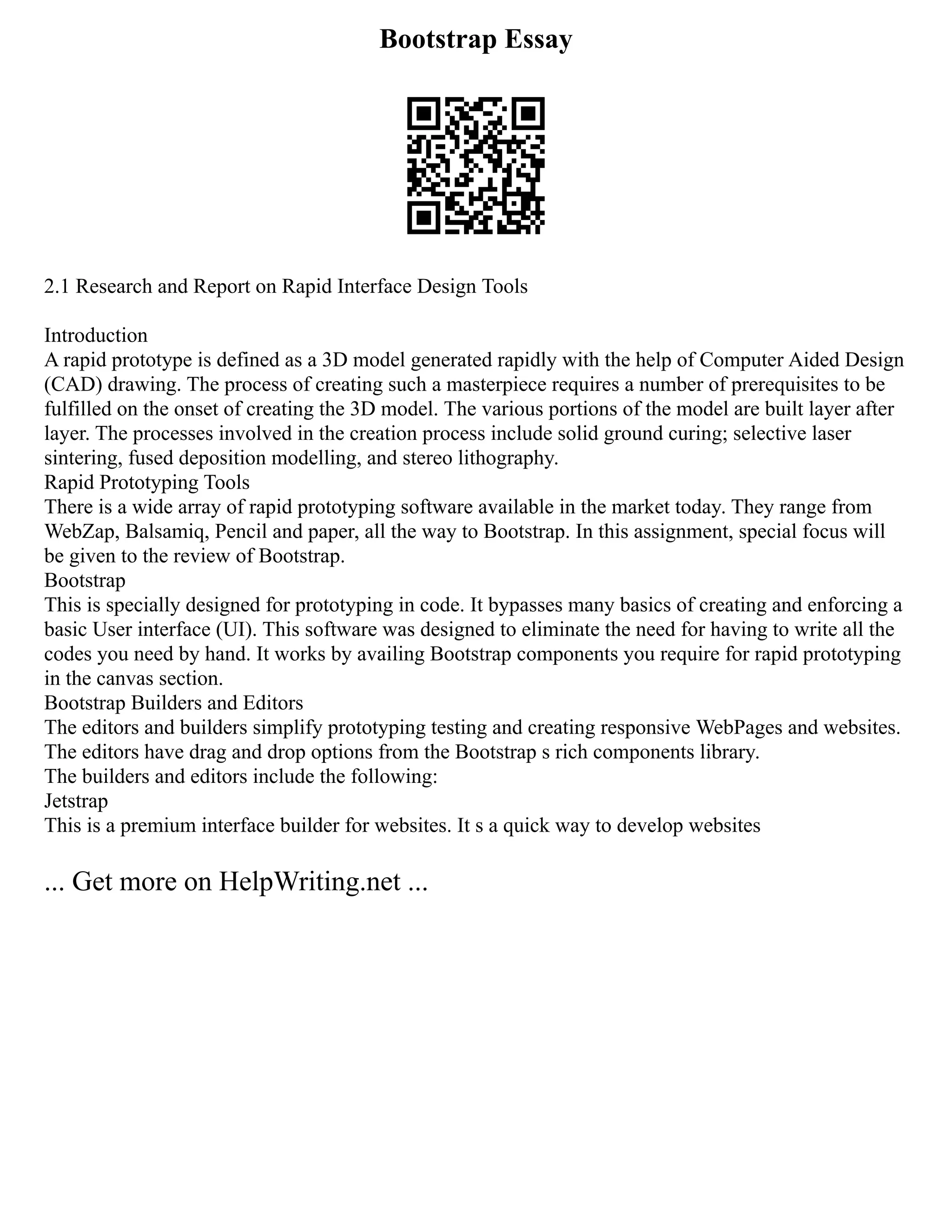 Bootstrap Essay
2.1 Research and Report on Rapid Interface Design Tools
Introduction
A rapid prototype is defined as a 3D model generated rapidly with the help of Computer Aided Design
(CAD) drawing. The process of creating such a masterpiece requires a number of prerequisites to be
fulfilled on the onset of creating the 3D model. The various portions of the model are built layer after
layer. The processes involved in the creation process include solid ground curing; selective laser
sintering, fused deposition modelling, and stereo lithography.
Rapid Prototyping Tools
There is a wide array of rapid prototyping software available in the market today. They range from
WebZap, Balsamiq, Pencil and paper, all the way to Bootstrap. In this assignment, special focus will
be given to the review of Bootstrap.
Bootstrap
This is specially designed for prototyping in code. It bypasses many basics of creating and enforcing a
basic User interface (UI). This software was designed to eliminate the need for having to write all the
codes you need by hand. It works by availing Bootstrap components you require for rapid prototyping
in the canvas section.
Bootstrap Builders and Editors
The editors and builders simplify prototyping testing and creating responsive WebPages and websites.
The editors have drag and drop options from the Bootstrap s rich components library.
The builders and editors include the following:
Jetstrap
This is a premium interface builder for websites. It s a quick way to develop websites
... Get more on HelpWriting.net ...
 