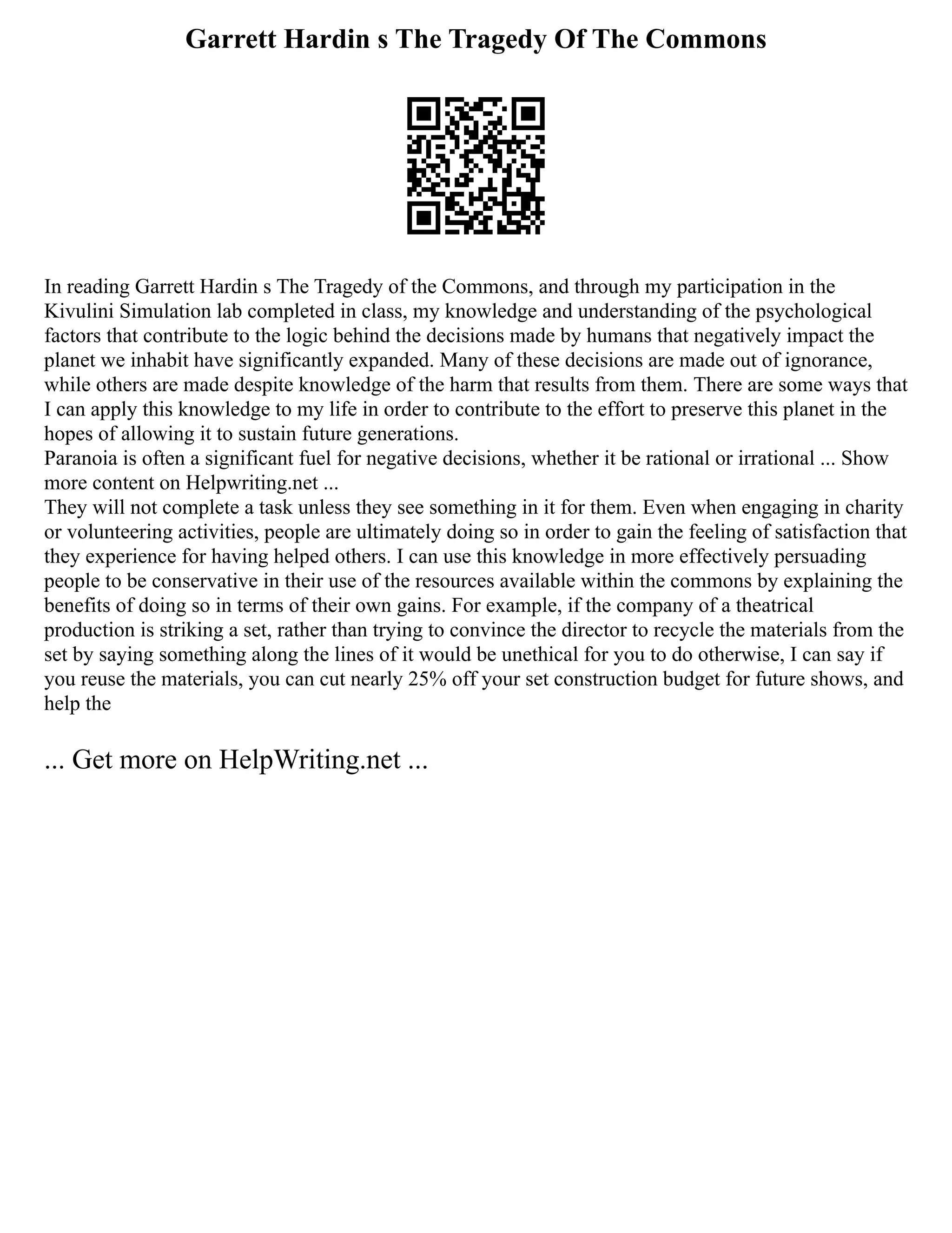 Garrett Hardin s The Tragedy Of The Commons
In reading Garrett Hardin s The Tragedy of the Commons, and through my participation in the
Kivulini Simulation lab completed in class, my knowledge and understanding of the psychological
factors that contribute to the logic behind the decisions made by humans that negatively impact the
planet we inhabit have significantly expanded. Many of these decisions are made out of ignorance,
while others are made despite knowledge of the harm that results from them. There are some ways that
I can apply this knowledge to my life in order to contribute to the effort to preserve this planet in the
hopes of allowing it to sustain future generations.
Paranoia is often a significant fuel for negative decisions, whether it be rational or irrational ... Show
more content on Helpwriting.net ...
They will not complete a task unless they see something in it for them. Even when engaging in charity
or volunteering activities, people are ultimately doing so in order to gain the feeling of satisfaction that
they experience for having helped others. I can use this knowledge in more effectively persuading
people to be conservative in their use of the resources available within the commons by explaining the
benefits of doing so in terms of their own gains. For example, if the company of a theatrical
production is striking a set, rather than trying to convince the director to recycle the materials from the
set by saying something along the lines of it would be unethical for you to do otherwise, I can say if
you reuse the materials, you can cut nearly 25% off your set construction budget for future shows, and
help the
... Get more on HelpWriting.net ...
 
