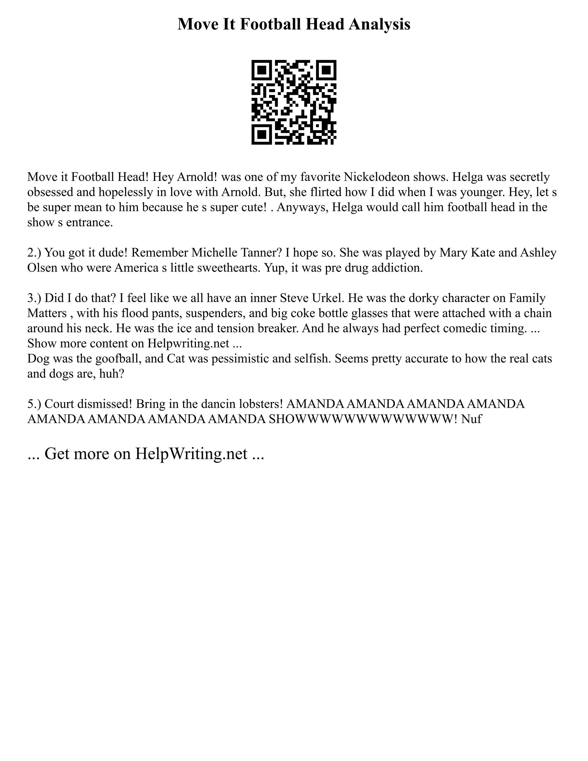 Move It Football Head Analysis
Move it Football Head! Hey Arnold! was one of my favorite Nickelodeon shows. Helga was secretly
obsessed and hopelessly in love with Arnold. But, she flirted how I did when I was younger. Hey, let s
be super mean to him because he s super cute! . Anyways, Helga would call him football head in the
show s entrance.
2.) You got it dude! Remember Michelle Tanner? I hope so. She was played by Mary Kate and Ashley
Olsen who were America s little sweethearts. Yup, it was pre drug addiction.
3.) Did I do that? I feel like we all have an inner Steve Urkel. He was the dorky character on Family
Matters , with his flood pants, suspenders, and big coke bottle glasses that were attached with a chain
around his neck. He was the ice and tension breaker. And he always had perfect comedic timing. ...
Show more content on Helpwriting.net ...
Dog was the goofball, and Cat was pessimistic and selfish. Seems pretty accurate to how the real cats
and dogs are, huh?
5.) Court dismissed! Bring in the dancin lobsters! AMANDAAMANDAAMANDAAMANDA
AMANDAAMANDAAMANDAAMANDA SHOWWWWWWWWWWWWW! Nuf
... Get more on HelpWriting.net ...
 
