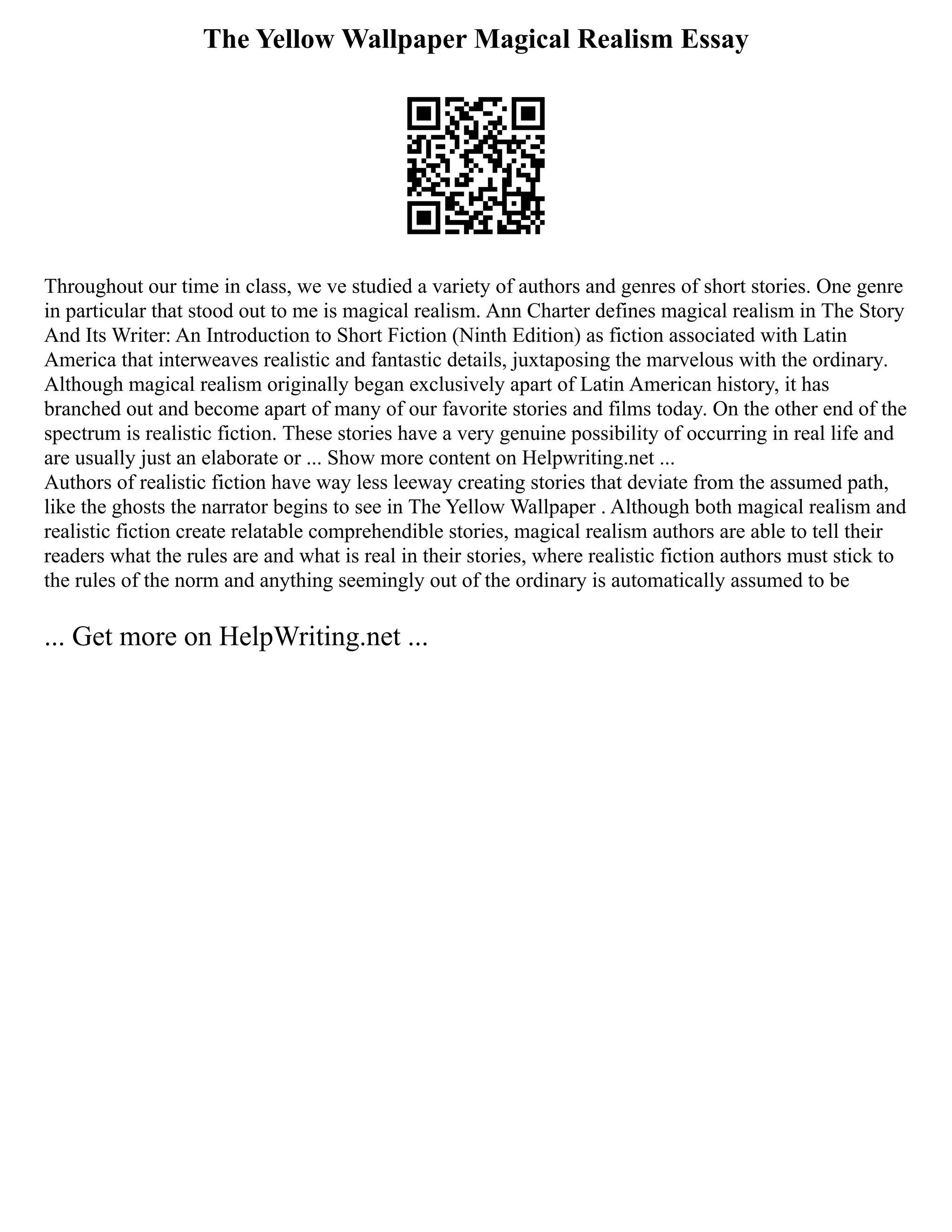 The Yellow Wallpaper Magical Realism Essay
Throughout our time in class, we ve studied a variety of authors and genres of short stories. One genre
in particular that stood out to me is magical realism. Ann Charter defines magical realism in The Story
And Its Writer: An Introduction to Short Fiction (Ninth Edition) as fiction associated with Latin
America that interweaves realistic and fantastic details, juxtaposing the marvelous with the ordinary.
Although magical realism originally began exclusively apart of Latin American history, it has
branched out and become apart of many of our favorite stories and films today. On the other end of the
spectrum is realistic fiction. These stories have a very genuine possibility of occurring in real life and
are usually just an elaborate or ... Show more content on Helpwriting.net ...
Authors of realistic fiction have way less leeway creating stories that deviate from the assumed path,
like the ghosts the narrator begins to see in The Yellow Wallpaper . Although both magical realism and
realistic fiction create relatable comprehendible stories, magical realism authors are able to tell their
readers what the rules are and what is real in their stories, where realistic fiction authors must stick to
the rules of the norm and anything seemingly out of the ordinary is automatically assumed to be
... Get more on HelpWriting.net ...
 