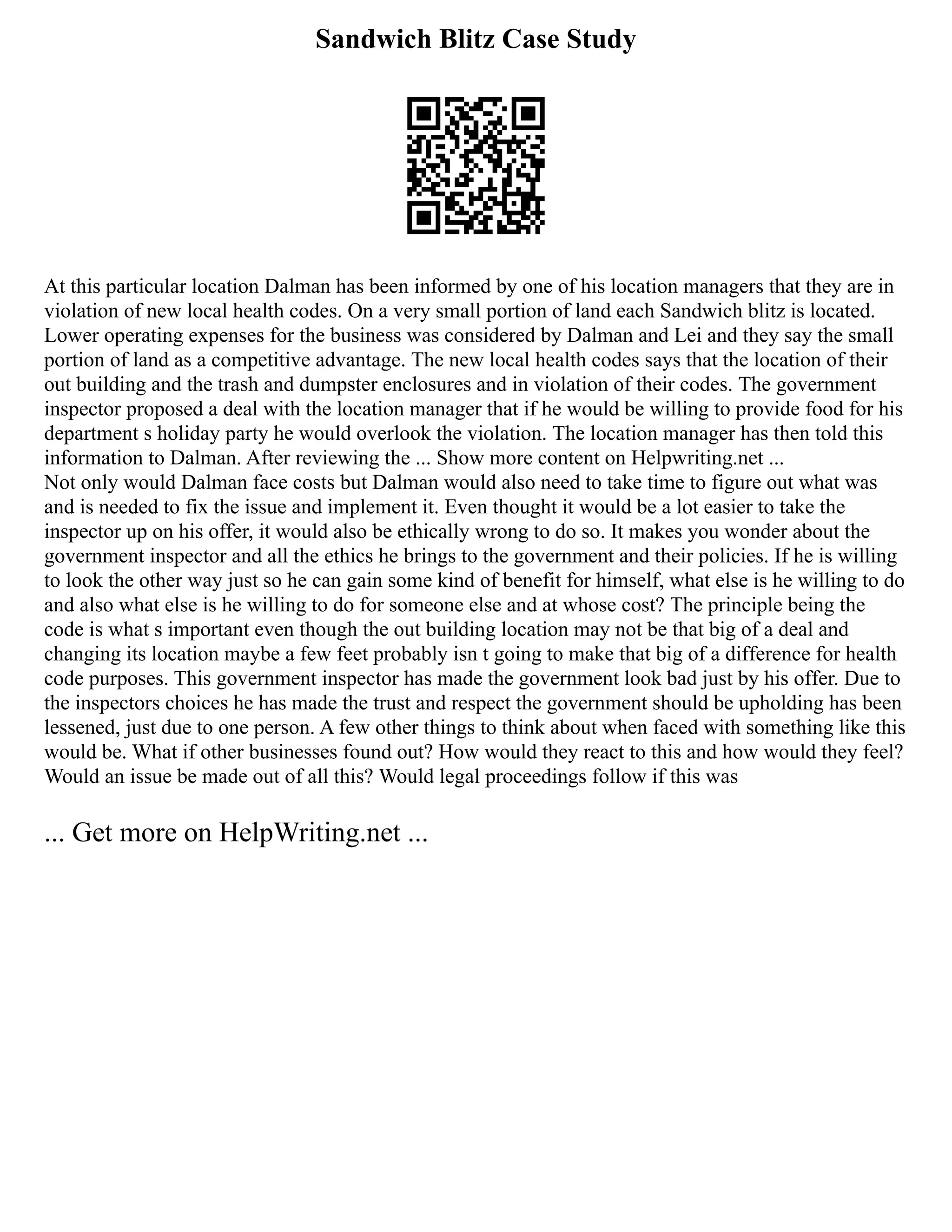 Sandwich Blitz Case Study
At this particular location Dalman has been informed by one of his location managers that they are in
violation of new local health codes. On a very small portion of land each Sandwich blitz is located.
Lower operating expenses for the business was considered by Dalman and Lei and they say the small
portion of land as a competitive advantage. The new local health codes says that the location of their
out building and the trash and dumpster enclosures and in violation of their codes. The government
inspector proposed a deal with the location manager that if he would be willing to provide food for his
department s holiday party he would overlook the violation. The location manager has then told this
information to Dalman. After reviewing the ... Show more content on Helpwriting.net ...
Not only would Dalman face costs but Dalman would also need to take time to figure out what was
and is needed to fix the issue and implement it. Even thought it would be a lot easier to take the
inspector up on his offer, it would also be ethically wrong to do so. It makes you wonder about the
government inspector and all the ethics he brings to the government and their policies. If he is willing
to look the other way just so he can gain some kind of benefit for himself, what else is he willing to do
and also what else is he willing to do for someone else and at whose cost? The principle being the
code is what s important even though the out building location may not be that big of a deal and
changing its location maybe a few feet probably isn t going to make that big of a difference for health
code purposes. This government inspector has made the government look bad just by his offer. Due to
the inspectors choices he has made the trust and respect the government should be upholding has been
lessened, just due to one person. A few other things to think about when faced with something like this
would be. What if other businesses found out? How would they react to this and how would they feel?
Would an issue be made out of all this? Would legal proceedings follow if this was
... Get more on HelpWriting.net ...
 