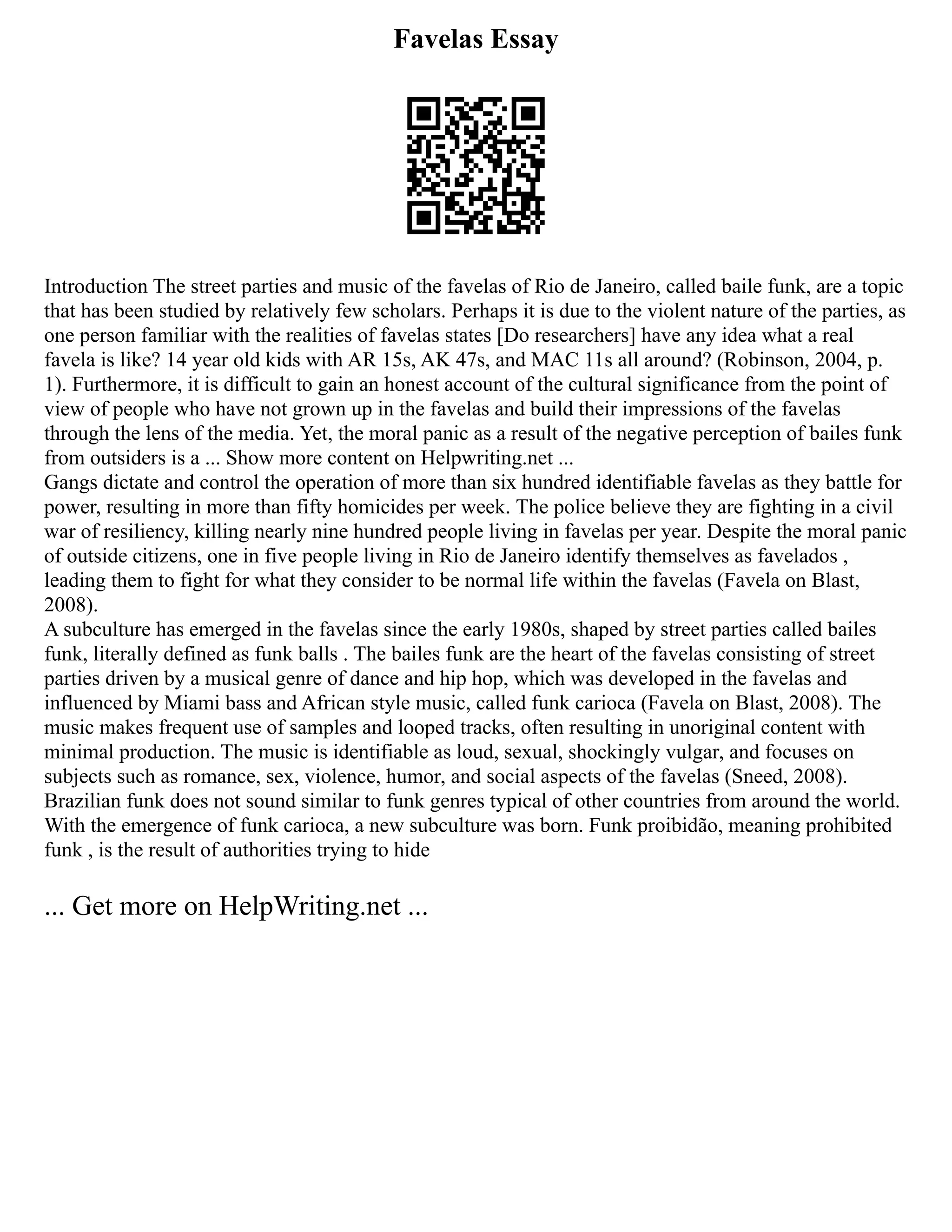Favelas Essay
Introduction The street parties and music of the favelas of Rio de Janeiro, called baile funk, are a topic
that has been studied by relatively few scholars. Perhaps it is due to the violent nature of the parties, as
one person familiar with the realities of favelas states [Do researchers] have any idea what a real
favela is like? 14 year old kids with AR 15s, AK 47s, and MAC 11s all around? (Robinson, 2004, p.
1). Furthermore, it is difficult to gain an honest account of the cultural significance from the point of
view of people who have not grown up in the favelas and build their impressions of the favelas
through the lens of the media. Yet, the moral panic as a result of the negative perception of bailes funk
from outsiders is a ... Show more content on Helpwriting.net ...
Gangs dictate and control the operation of more than six hundred identifiable favelas as they battle for
power, resulting in more than fifty homicides per week. The police believe they are fighting in a civil
war of resiliency, killing nearly nine hundred people living in favelas per year. Despite the moral panic
of outside citizens, one in five people living in Rio de Janeiro identify themselves as favelados ,
leading them to fight for what they consider to be normal life within the favelas (Favela on Blast,
2008).
A subculture has emerged in the favelas since the early 1980s, shaped by street parties called bailes
funk, literally defined as funk balls . The bailes funk are the heart of the favelas consisting of street
parties driven by a musical genre of dance and hip hop, which was developed in the favelas and
influenced by Miami bass and African style music, called funk carioca (Favela on Blast, 2008). The
music makes frequent use of samples and looped tracks, often resulting in unoriginal content with
minimal production. The music is identifiable as loud, sexual, shockingly vulgar, and focuses on
subjects such as romance, sex, violence, humor, and social aspects of the favelas (Sneed, 2008).
Brazilian funk does not sound similar to funk genres typical of other countries from around the world.
With the emergence of funk carioca, a new subculture was born. Funk proibidão, meaning prohibited
funk , is the result of authorities trying to hide
... Get more on HelpWriting.net ...
 