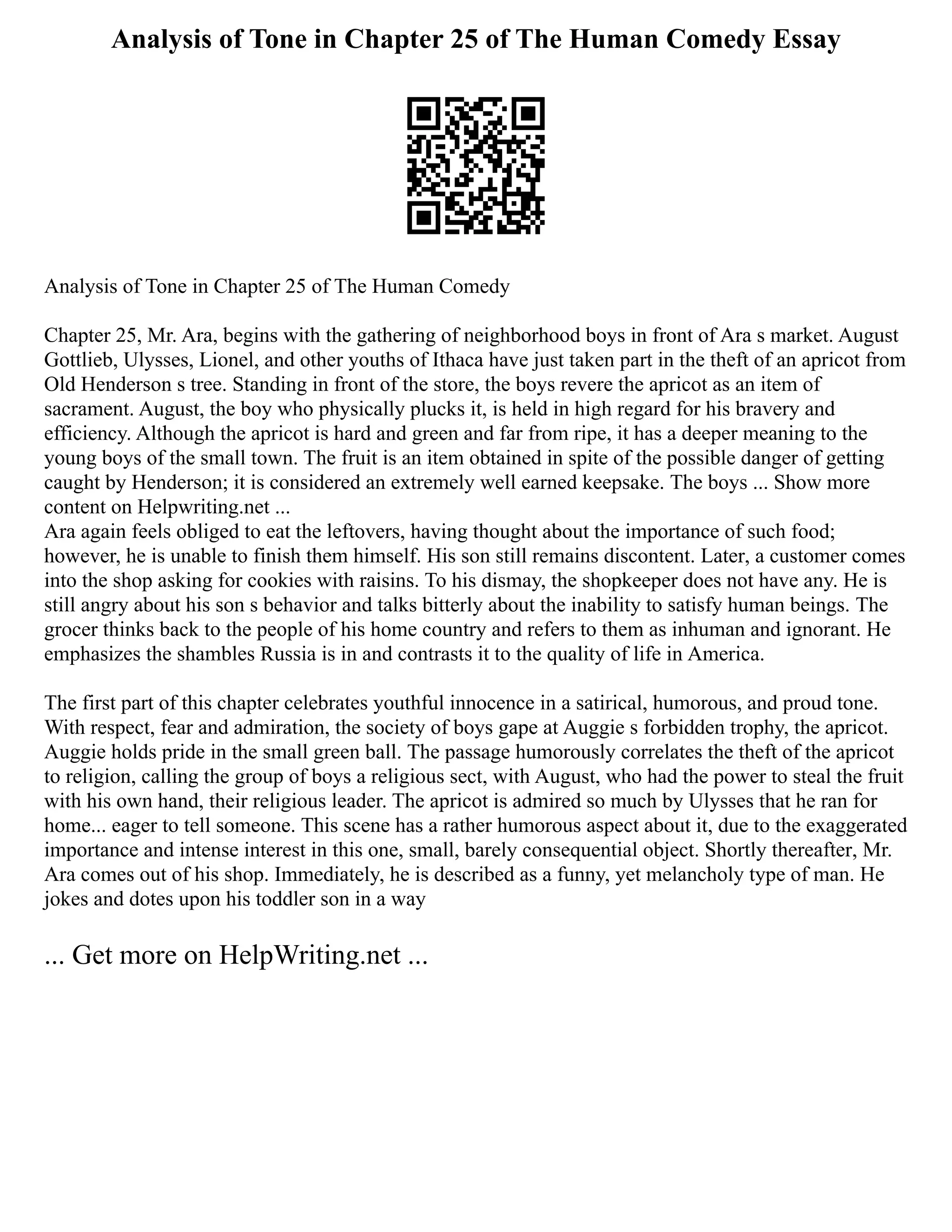 Analysis of Tone in Chapter 25 of The Human Comedy Essay
Analysis of Tone in Chapter 25 of The Human Comedy
Chapter 25, Mr. Ara, begins with the gathering of neighborhood boys in front of Ara s market. August
Gottlieb, Ulysses, Lionel, and other youths of Ithaca have just taken part in the theft of an apricot from
Old Henderson s tree. Standing in front of the store, the boys revere the apricot as an item of
sacrament. August, the boy who physically plucks it, is held in high regard for his bravery and
efficiency. Although the apricot is hard and green and far from ripe, it has a deeper meaning to the
young boys of the small town. The fruit is an item obtained in spite of the possible danger of getting
caught by Henderson; it is considered an extremely well earned keepsake. The boys ... Show more
content on Helpwriting.net ...
Ara again feels obliged to eat the leftovers, having thought about the importance of such food;
however, he is unable to finish them himself. His son still remains discontent. Later, a customer comes
into the shop asking for cookies with raisins. To his dismay, the shopkeeper does not have any. He is
still angry about his son s behavior and talks bitterly about the inability to satisfy human beings. The
grocer thinks back to the people of his home country and refers to them as inhuman and ignorant. He
emphasizes the shambles Russia is in and contrasts it to the quality of life in America.
The first part of this chapter celebrates youthful innocence in a satirical, humorous, and proud tone.
With respect, fear and admiration, the society of boys gape at Auggie s forbidden trophy, the apricot.
Auggie holds pride in the small green ball. The passage humorously correlates the theft of the apricot
to religion, calling the group of boys a religious sect, with August, who had the power to steal the fruit
with his own hand, their religious leader. The apricot is admired so much by Ulysses that he ran for
home... eager to tell someone. This scene has a rather humorous aspect about it, due to the exaggerated
importance and intense interest in this one, small, barely consequential object. Shortly thereafter, Mr.
Ara comes out of his shop. Immediately, he is described as a funny, yet melancholy type of man. He
jokes and dotes upon his toddler son in a way
... Get more on HelpWriting.net ...
 