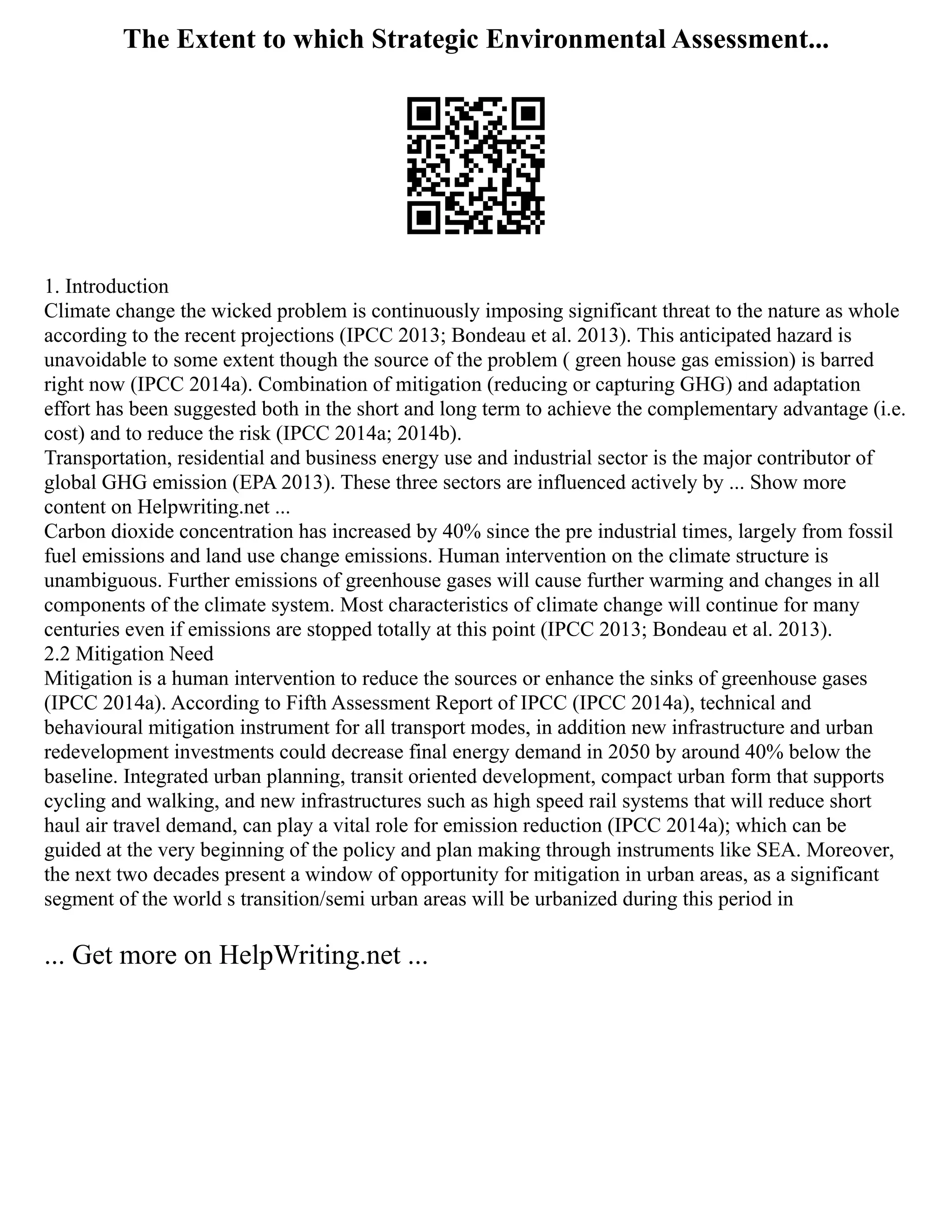The Extent to which Strategic Environmental Assessment...
1. Introduction
Climate change the wicked problem is continuously imposing significant threat to the nature as whole
according to the recent projections (IPCC 2013; Bondeau et al. 2013). This anticipated hazard is
unavoidable to some extent though the source of the problem ( green house gas emission) is barred
right now (IPCC 2014a). Combination of mitigation (reducing or capturing GHG) and adaptation
effort has been suggested both in the short and long term to achieve the complementary advantage (i.e.
cost) and to reduce the risk (IPCC 2014a; 2014b).
Transportation, residential and business energy use and industrial sector is the major contributor of
global GHG emission (EPA 2013). These three sectors are influenced actively by ... Show more
content on Helpwriting.net ...
Carbon dioxide concentration has increased by 40% since the pre industrial times, largely from fossil
fuel emissions and land use change emissions. Human intervention on the climate structure is
unambiguous. Further emissions of greenhouse gases will cause further warming and changes in all
components of the climate system. Most characteristics of climate change will continue for many
centuries even if emissions are stopped totally at this point (IPCC 2013; Bondeau et al. 2013).
2.2 Mitigation Need
Mitigation is a human intervention to reduce the sources or enhance the sinks of greenhouse gases
(IPCC 2014a). According to Fifth Assessment Report of IPCC (IPCC 2014a), technical and
behavioural mitigation instrument for all transport modes, in addition new infrastructure and urban
redevelopment investments could decrease final energy demand in 2050 by around 40% below the
baseline. Integrated urban planning, transit oriented development, compact urban form that supports
cycling and walking, and new infrastructures such as high speed rail systems that will reduce short
haul air travel demand, can play a vital role for emission reduction (IPCC 2014a); which can be
guided at the very beginning of the policy and plan making through instruments like SEA. Moreover,
the next two decades present a window of opportunity for mitigation in urban areas, as a significant
segment of the world s transition/semi urban areas will be urbanized during this period in
... Get more on HelpWriting.net ...
 