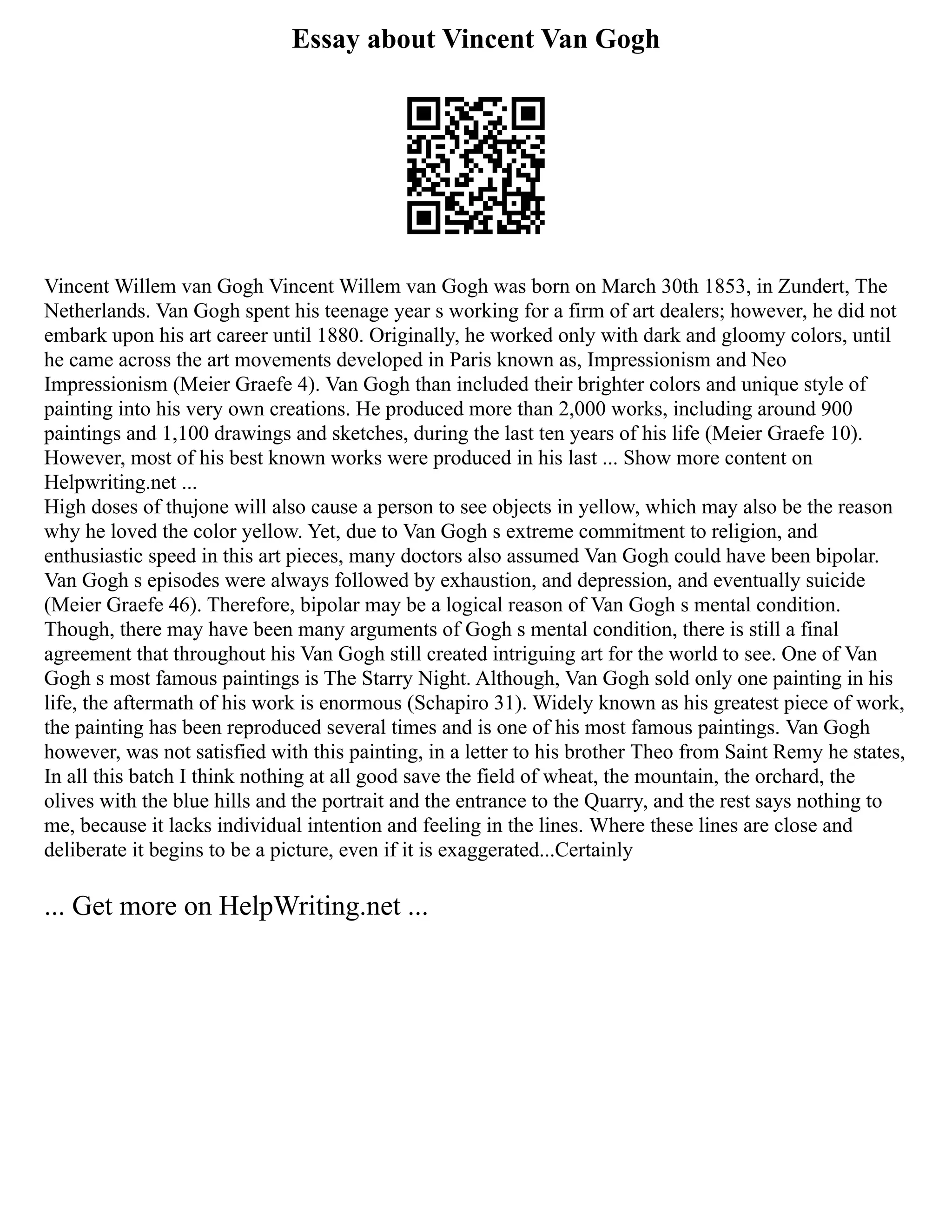 Essay about Vincent Van Gogh
Vincent Willem van Gogh Vincent Willem van Gogh was born on March 30th 1853, in Zundert, The
Netherlands. Van Gogh spent his teenage year s working for a firm of art dealers; however, he did not
embark upon his art career until 1880. Originally, he worked only with dark and gloomy colors, until
he came across the art movements developed in Paris known as, Impressionism and Neo
Impressionism (Meier Graefe 4). Van Gogh than included their brighter colors and unique style of
painting into his very own creations. He produced more than 2,000 works, including around 900
paintings and 1,100 drawings and sketches, during the last ten years of his life (Meier Graefe 10).
However, most of his best known works were produced in his last ... Show more content on
Helpwriting.net ...
High doses of thujone will also cause a person to see objects in yellow, which may also be the reason
why he loved the color yellow. Yet, due to Van Gogh s extreme commitment to religion, and
enthusiastic speed in this art pieces, many doctors also assumed Van Gogh could have been bipolar.
Van Gogh s episodes were always followed by exhaustion, and depression, and eventually suicide
(Meier Graefe 46). Therefore, bipolar may be a logical reason of Van Gogh s mental condition.
Though, there may have been many arguments of Gogh s mental condition, there is still a final
agreement that throughout his Van Gogh still created intriguing art for the world to see. One of Van
Gogh s most famous paintings is The Starry Night. Although, Van Gogh sold only one painting in his
life, the aftermath of his work is enormous (Schapiro 31). Widely known as his greatest piece of work,
the painting has been reproduced several times and is one of his most famous paintings. Van Gogh
however, was not satisfied with this painting, in a letter to his brother Theo from Saint Remy he states,
In all this batch I think nothing at all good save the field of wheat, the mountain, the orchard, the
olives with the blue hills and the portrait and the entrance to the Quarry, and the rest says nothing to
me, because it lacks individual intention and feeling in the lines. Where these lines are close and
deliberate it begins to be a picture, even if it is exaggerated...Certainly
... Get more on HelpWriting.net ...
 