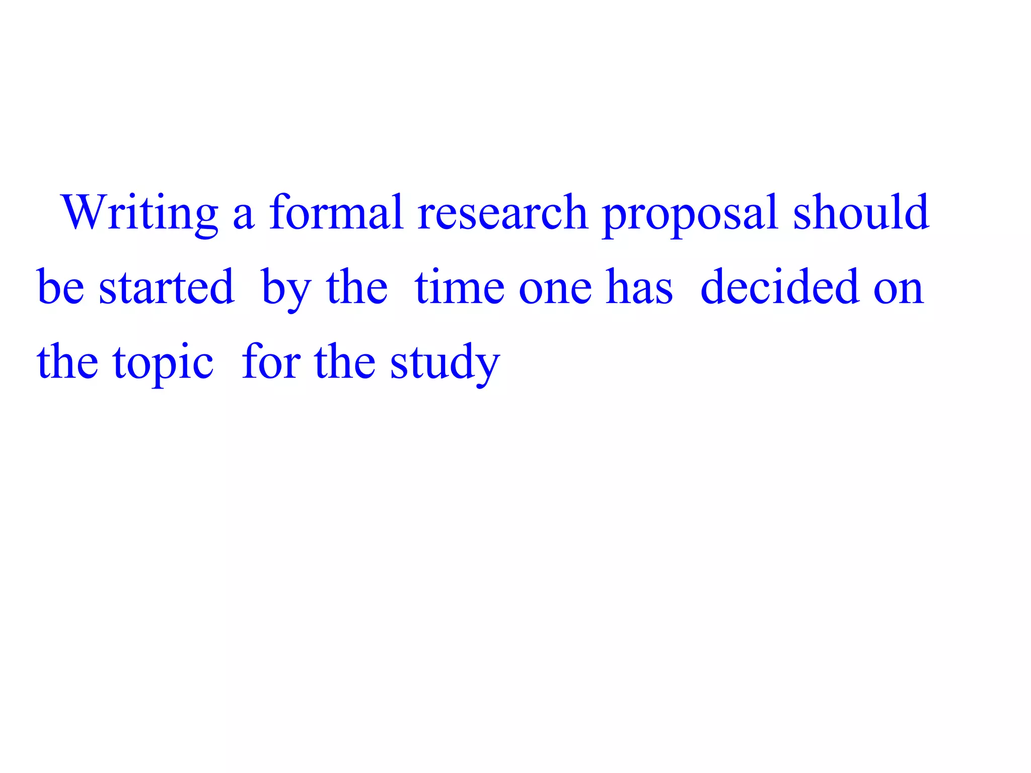 Writing a formal research proposal should
be started by the time one has decided on
the topic for the study
 