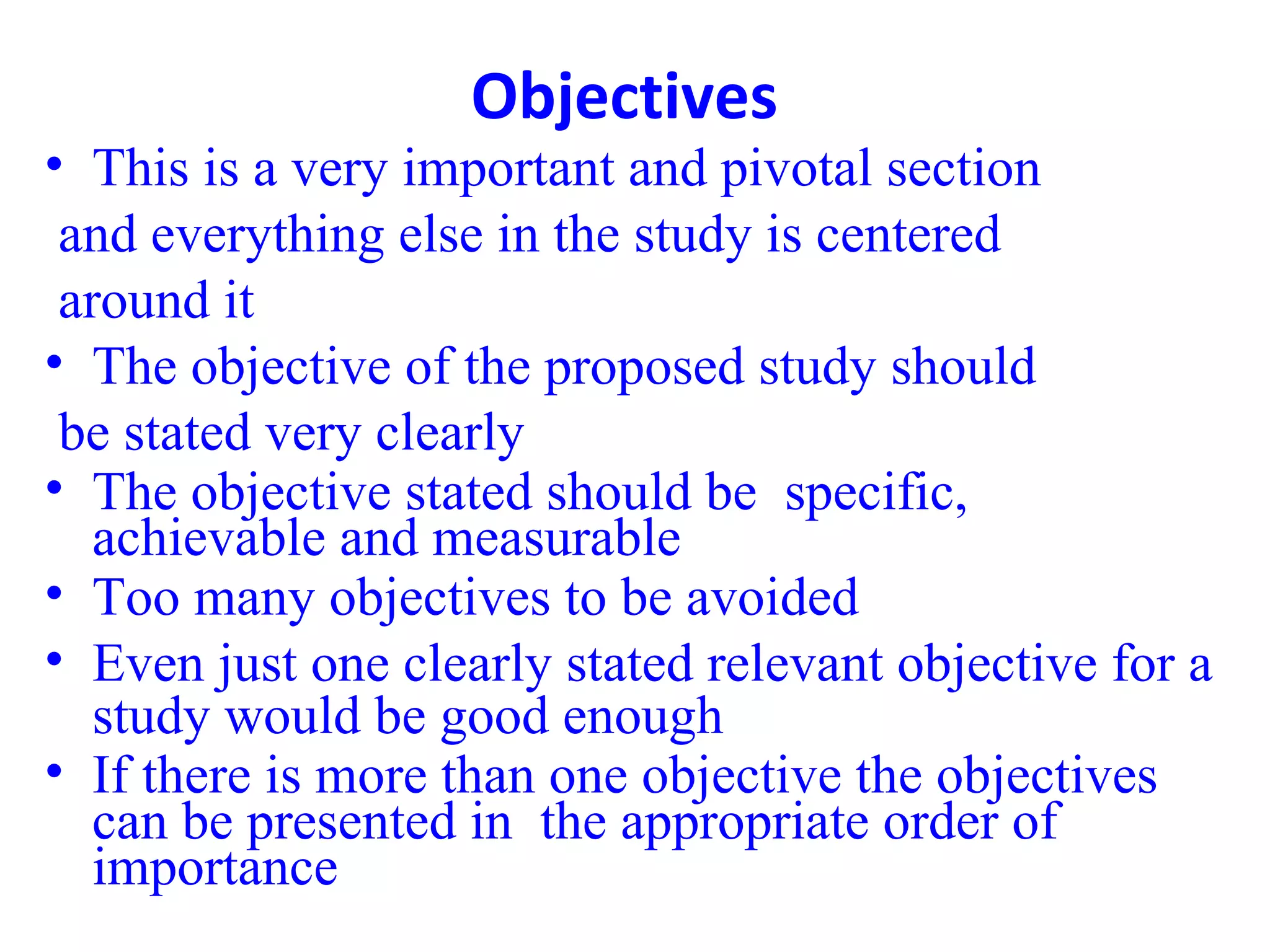 Objectives
• This is a very important and pivotal section
and everything else in the study is centered
around it
• The objective of the proposed study should
be stated very clearly
• The objective stated should be specific,
achievable and measurable
• Too many objectives to be avoided
• Even just one clearly stated relevant objective for a
study would be good enough
• If there is more than one objective the objectives
can be presented in the appropriate order of
importance
 