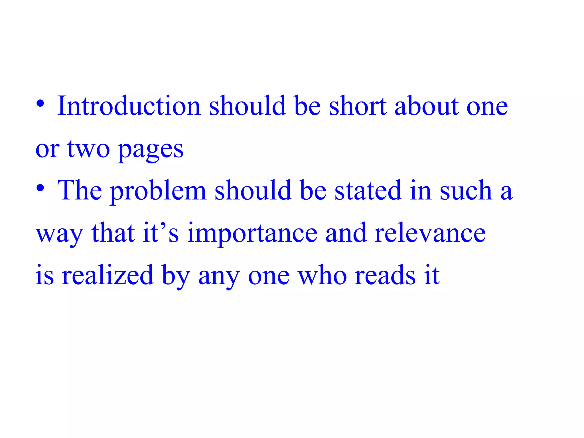 • Introduction should be short about one
or two pages
• The problem should be stated in such a
way that it’s importance and relevance
is realized by any one who reads it
 