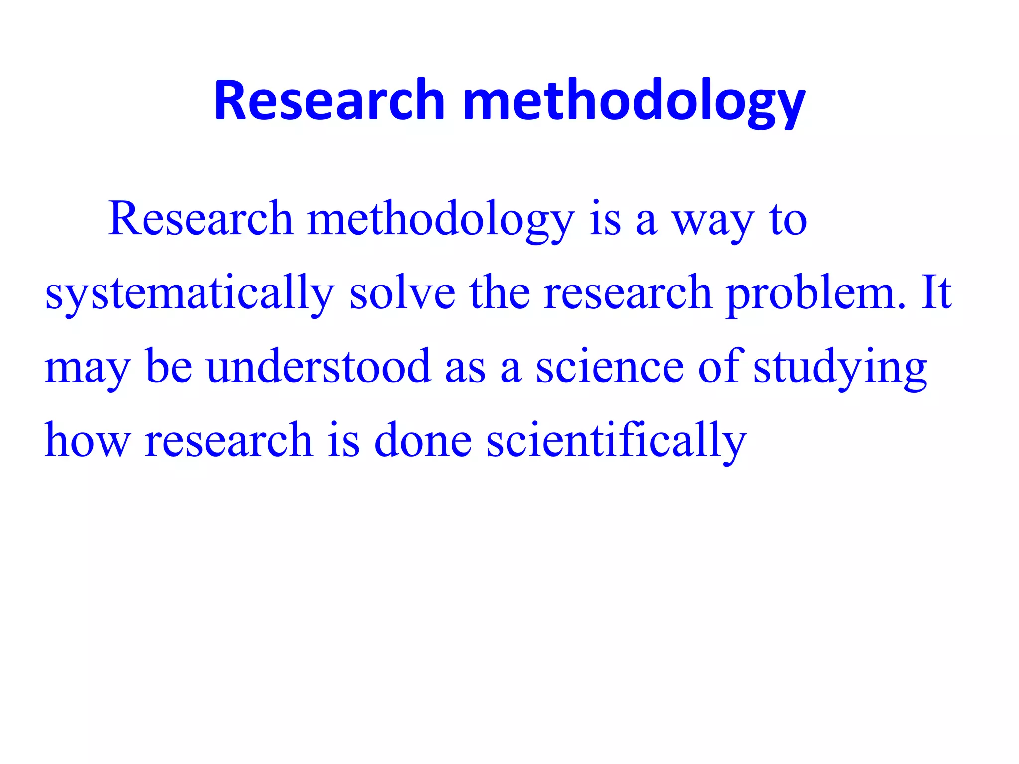 Research methodology
Research methodology is a way to
systematically solve the research problem. It
may be understood as a science of studying
how research is done scientifically
 