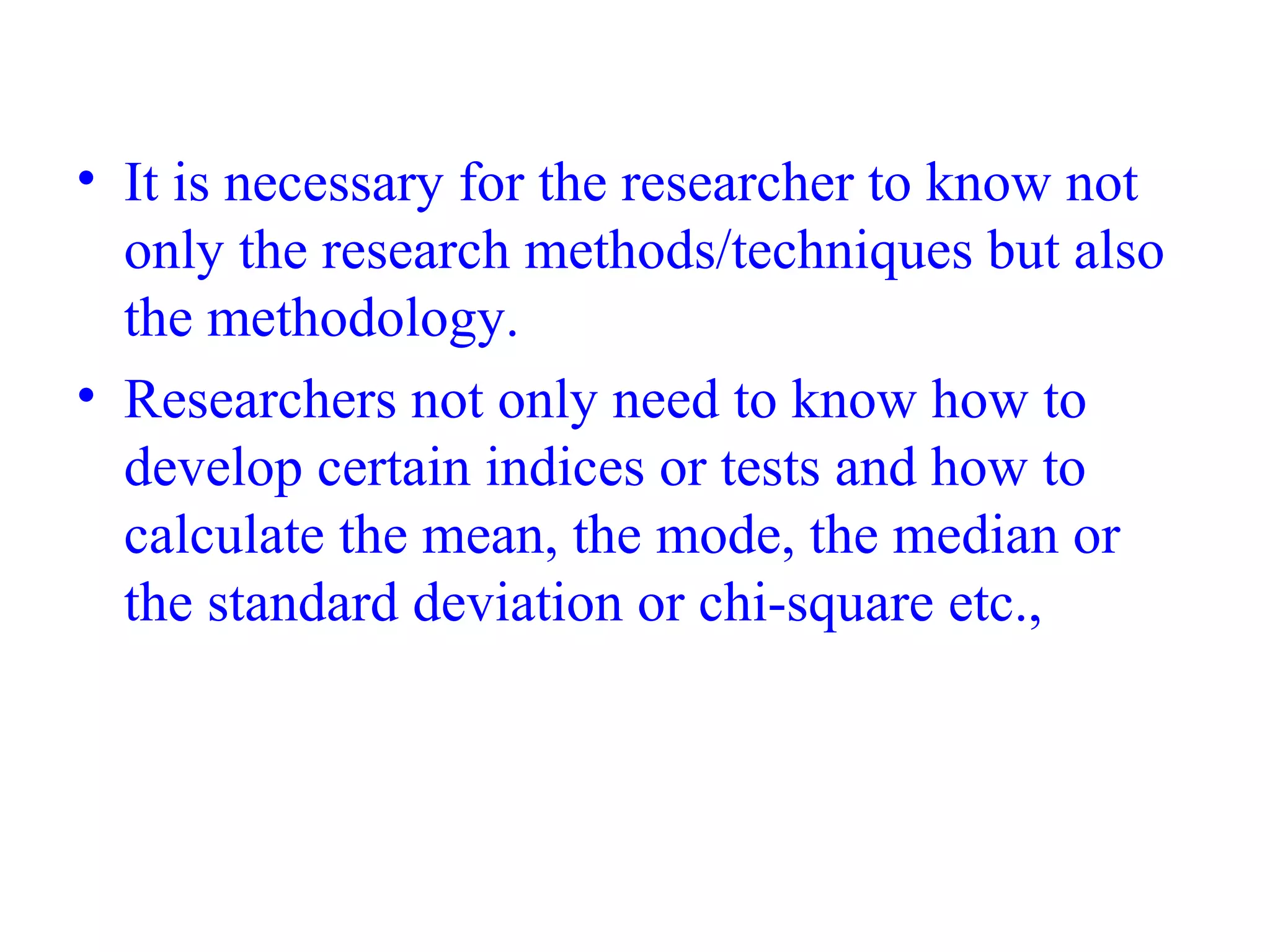 • It is necessary for the researcher to know not
only the research methods/techniques but also
the methodology.
• Researchers not only need to know how to
develop certain indices or tests and how to
calculate the mean, the mode, the median or
the standard deviation or chi-square etc.,
 