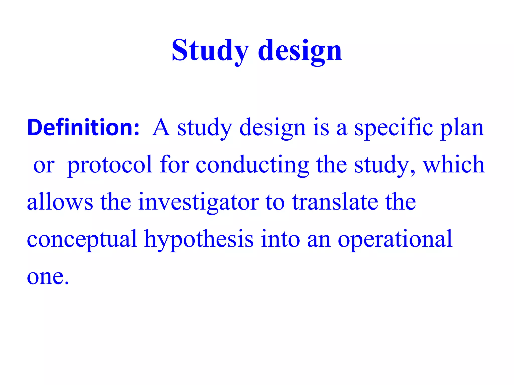 Study design
Definition: A study design is a specific plan
or protocol for conducting the study, which
allows the investigator to translate the
conceptual hypothesis into an operational
one.
 