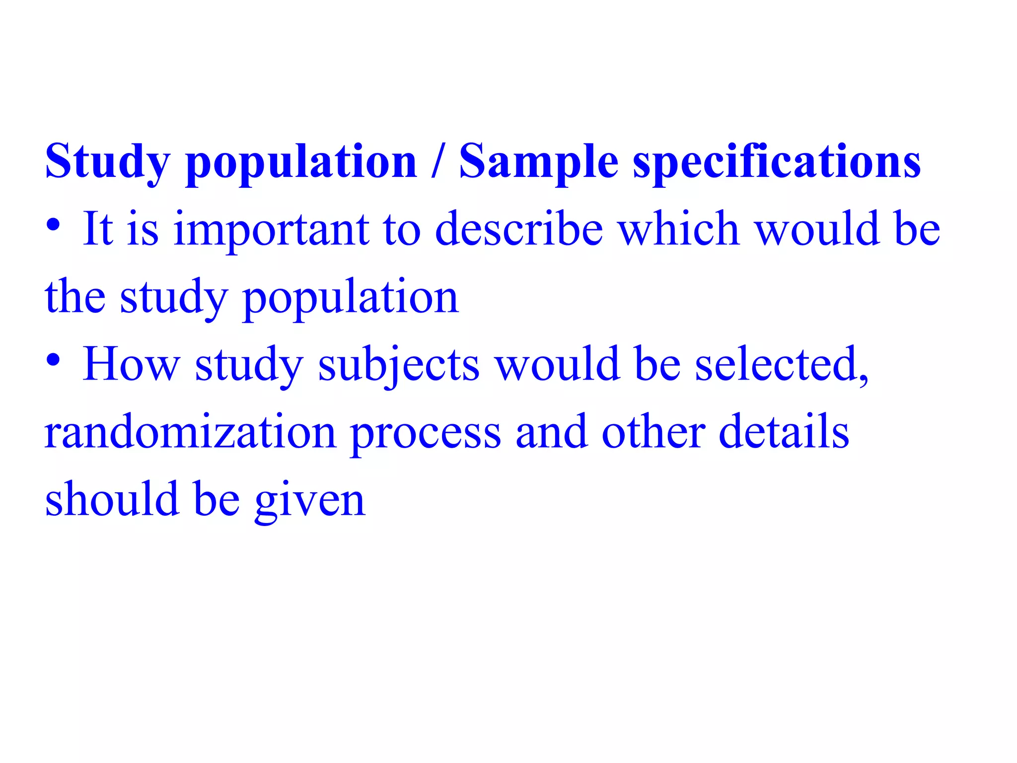 Study population / Sample specifications
• It is important to describe which would be
the study population
• How study subjects would be selected,
randomization process and other details
should be given
 