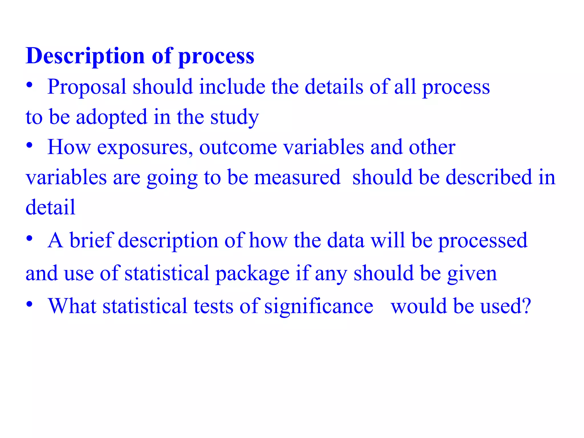 Description of process
• Proposal should include the details of all process
to be adopted in the study
• How exposures, outcome variables and other
variables are going to be measured should be described in
detail
• A brief description of how the data will be processed
and use of statistical package if any should be given
• What statistical tests of significance would be used?
 