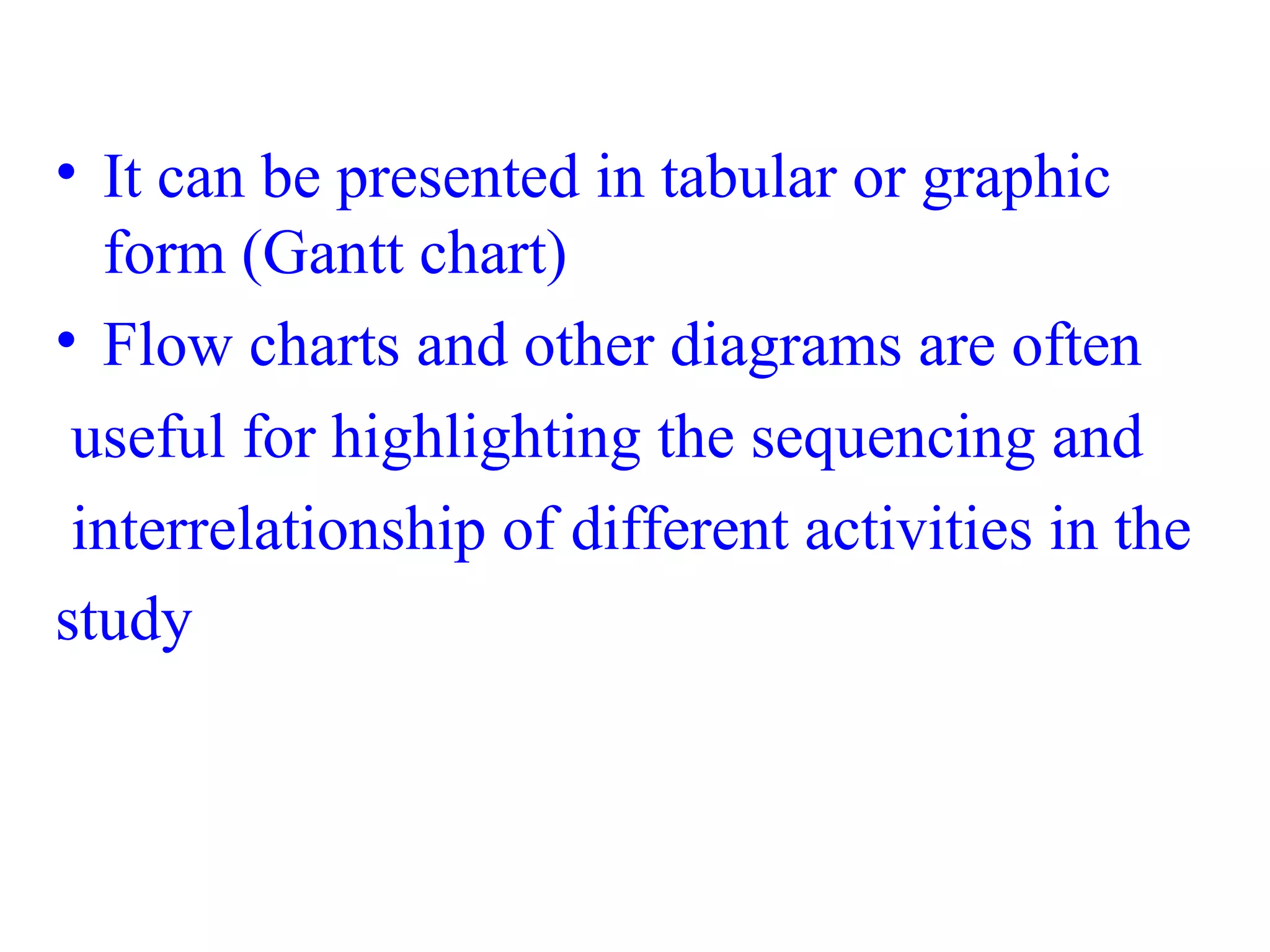 • It can be presented in tabular or graphic
form (Gantt chart)
• Flow charts and other diagrams are often
useful for highlighting the sequencing and
interrelationship of different activities in the
study
 