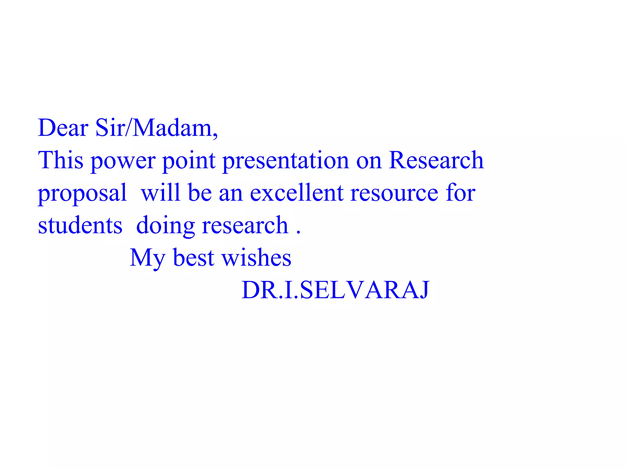 Dear Sir/Madam,
This power point presentation on Research
proposal will be an excellent resource for
students doing research .
My best wishes
DR.I.SELVARAJ
 