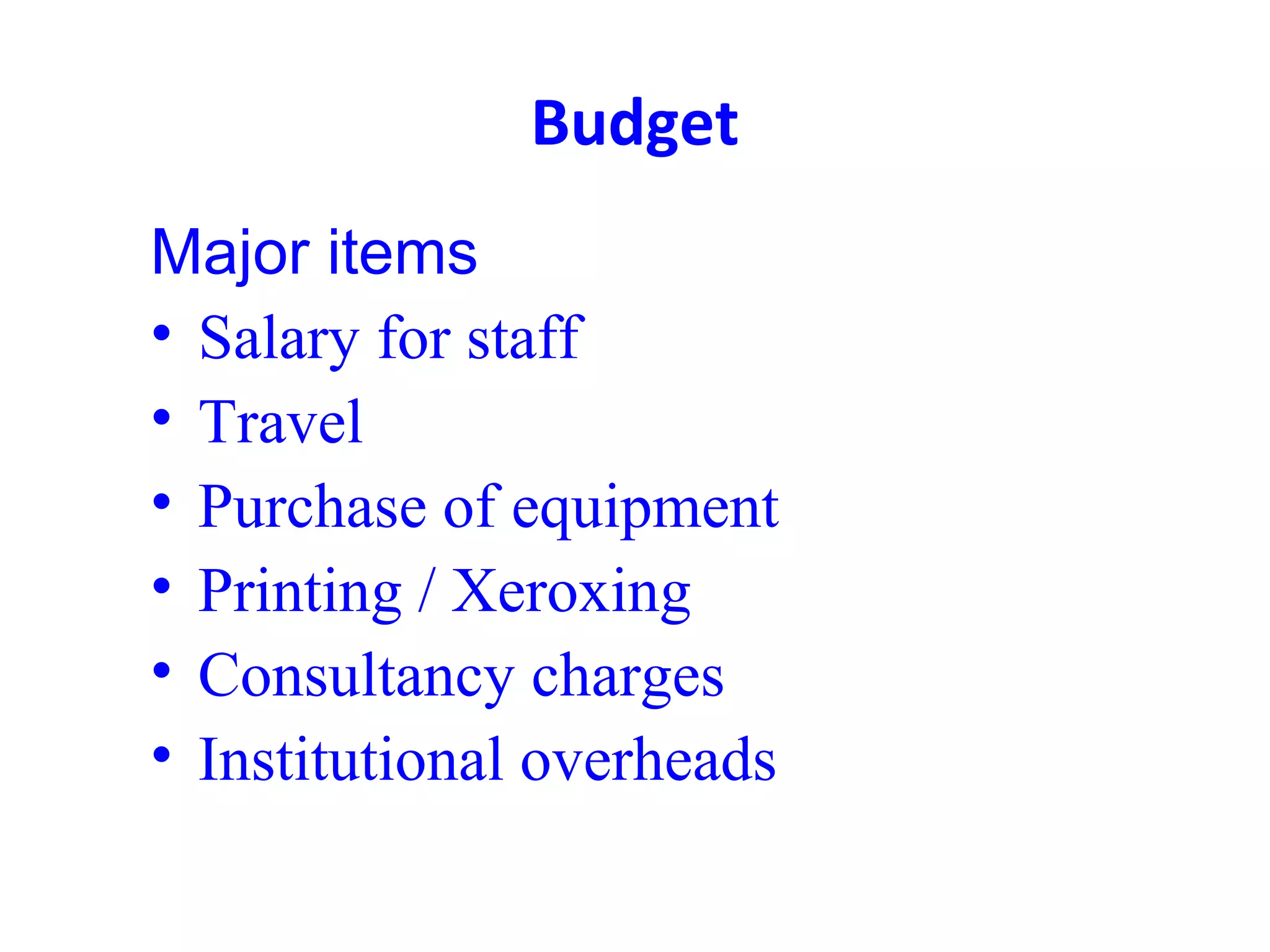 Budget
Major items
• Salary for staff
• Travel
• Purchase of equipment
• Printing / Xeroxing
• Consultancy charges
• Institutional overheads
 