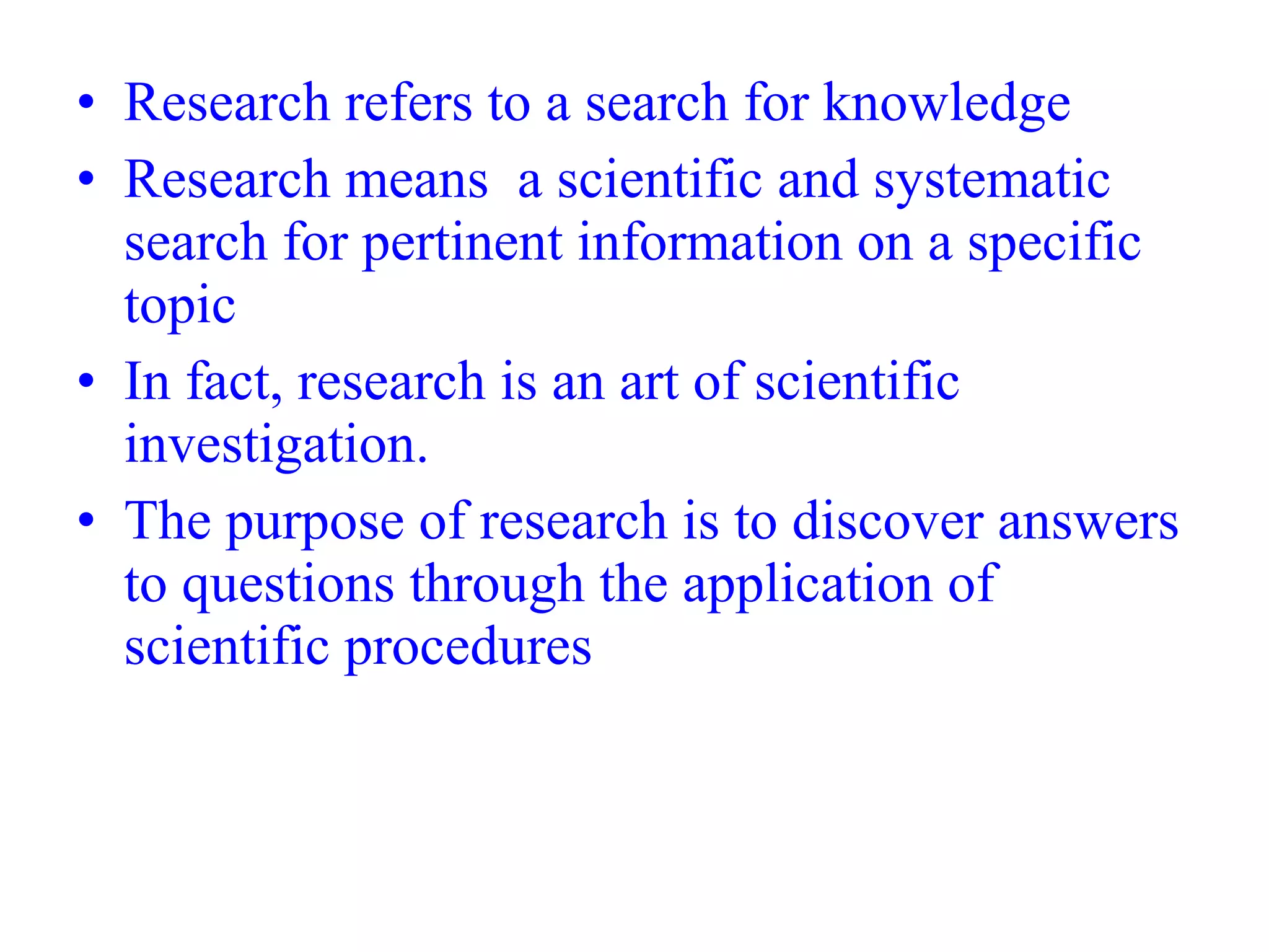 • Research refers to a search for knowledge
• Research means a scientific and systematic
search for pertinent information on a specific
topic
• In fact, research is an art of scientific
investigation.
• The purpose of research is to discover answers
to questions through the application of
scientific procedures
 