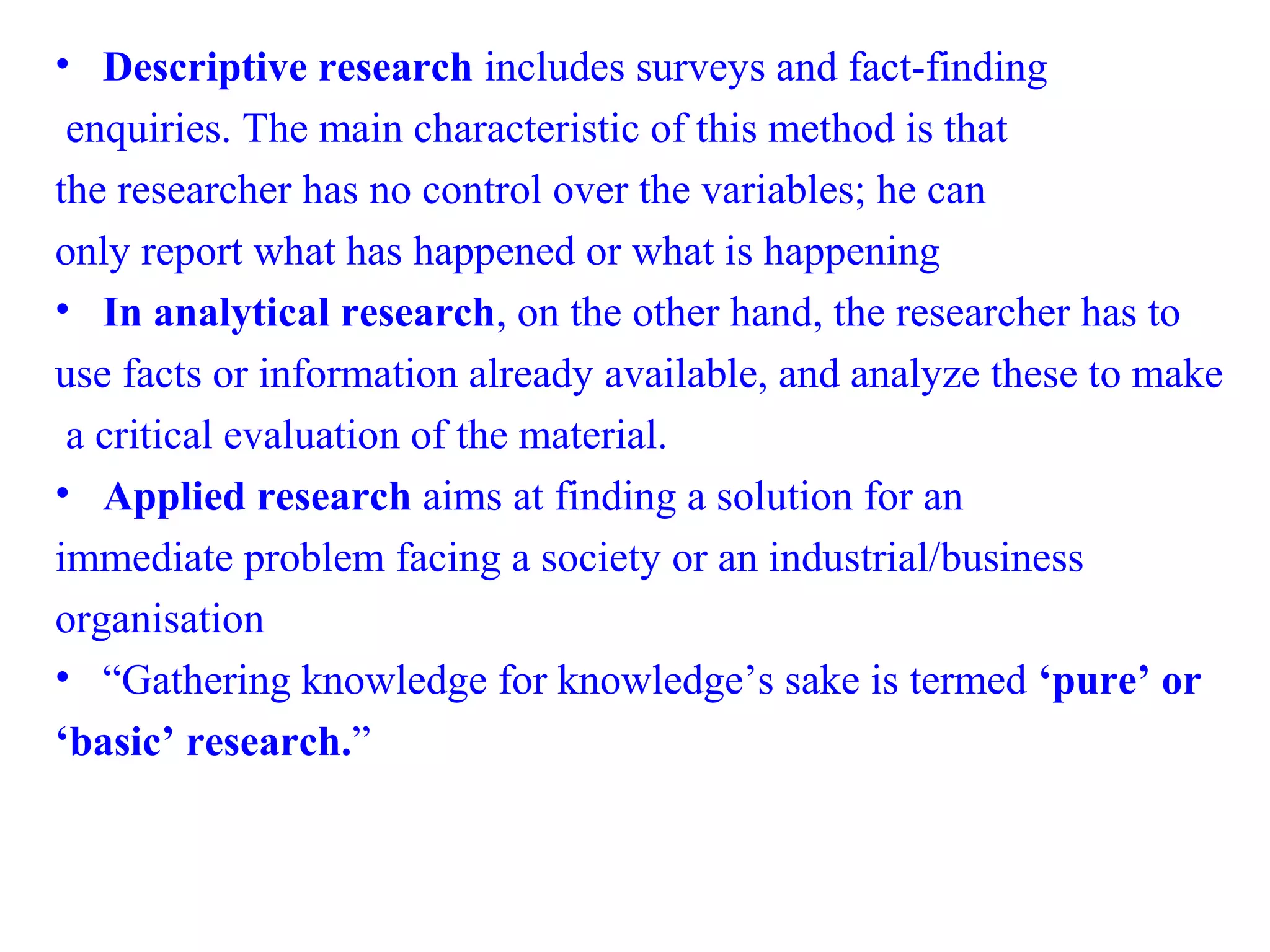 • Descriptive research includes surveys and fact-finding
enquiries. The main characteristic of this method is that
the researcher has no control over the variables; he can
only report what has happened or what is happening
• In analytical research, on the other hand, the researcher has to
use facts or information already available, and analyze these to make
a critical evaluation of the material.
• Applied research aims at finding a solution for an
immediate problem facing a society or an industrial/business
organisation
• “Gathering knowledge for knowledge’s sake is termed ‘pure’ or
‘basic’ research.”
 