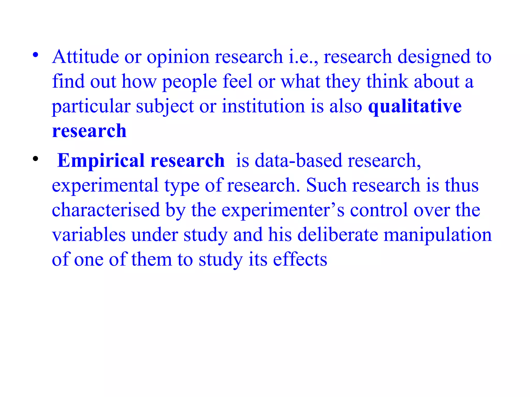 • Attitude or opinion research i.e., research designed to
find out how people feel or what they think about a
particular subject or institution is also qualitative
research
• Empirical research is data-based research,
experimental type of research. Such research is thus
characterised by the experimenter’s control over the
variables under study and his deliberate manipulation
of one of them to study its effects
 