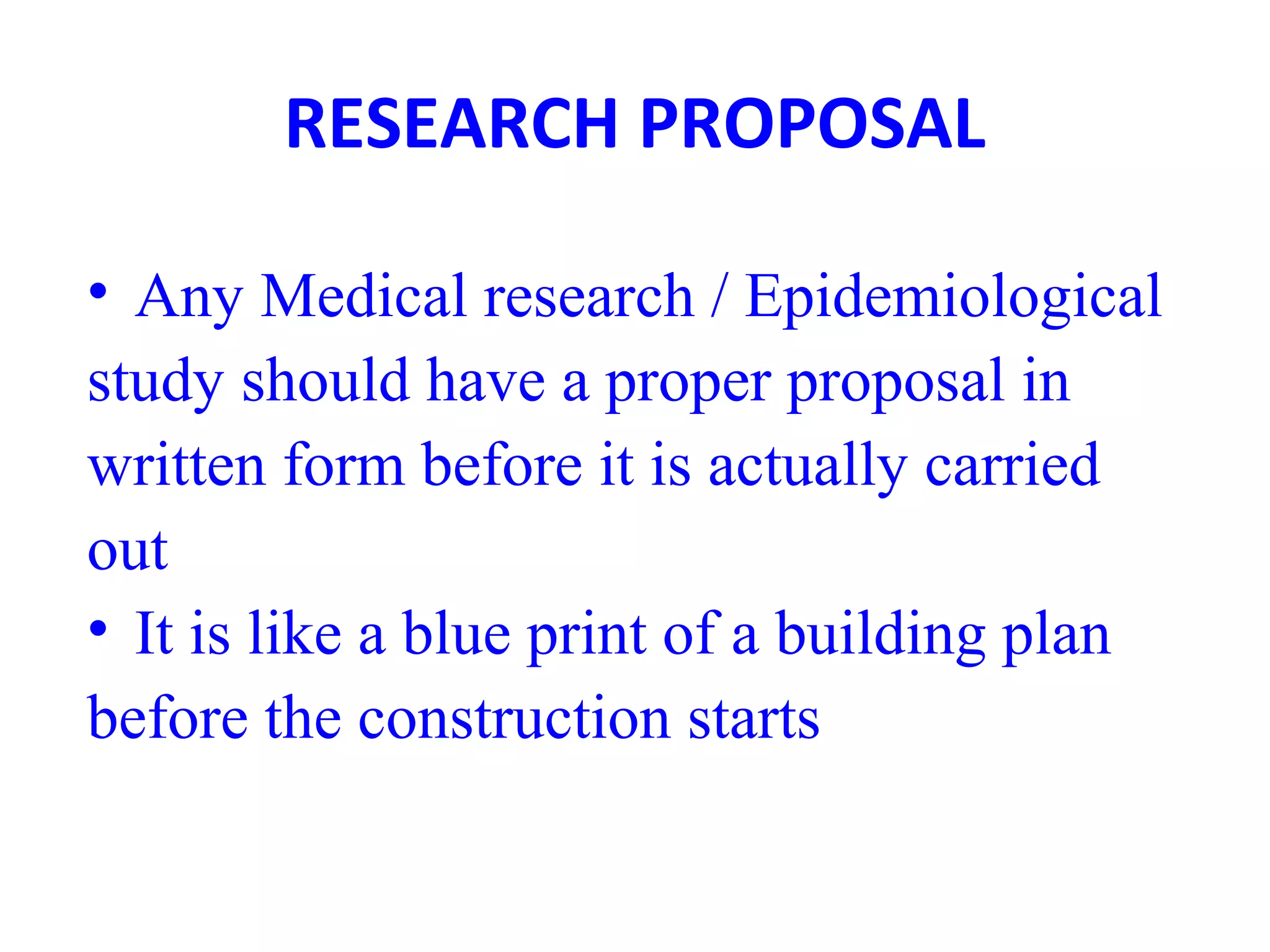 RESEARCH PROPOSAL
• Any Medical research / Epidemiological
study should have a proper proposal in
written form before it is actually carried
out
• It is like a blue print of a building plan
before the construction starts
 