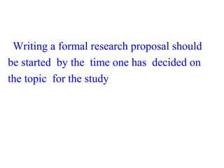 Writing a formal research proposal should
be started by the time one has decided on
the topic for the study
 