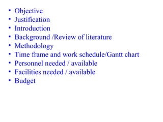 • Objective
• Justification
• Introduction
• Background /Review of literature
• Methodology
• Time frame and work schedule/Gantt chart
• Personnel needed / available
• Facilities needed / available
• Budget
 