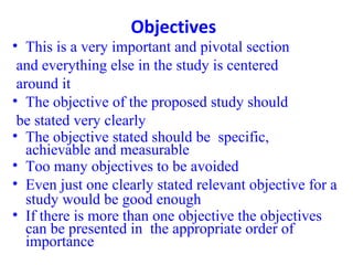 Objectives
• This is a very important and pivotal section
and everything else in the study is centered
around it
• The objective of the proposed study should
be stated very clearly
• The objective stated should be specific,
achievable and measurable
• Too many objectives to be avoided
• Even just one clearly stated relevant objective for a
study would be good enough
• If there is more than one objective the objectives
can be presented in the appropriate order of
importance
 