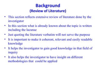 Background
(Review of Literature)
• This section reflects extensive review of literature done by the
investigator
• In this section what is already known about the topic is written
including the lacunae
• Just quoting the literature verbatim will not serve the purpose
• It is important to make it coherent, relevant and easily readable
knowledge
• It helps the investigator to gain good knowledge in that field of
inquiry
• It also helps the investigator to have insight on different
methodologies that could be applied
 