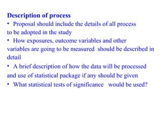 Description of process
• Proposal should include the details of all process
to be adopted in the study
• How exposures, outcome variables and other
variables are going to be measured should be described in
detail
• A brief description of how the data will be processed
and use of statistical package if any should be given
• What statistical tests of significance would be used?
 