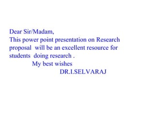 Dear Sir/Madam,
This power point presentation on Research
proposal will be an excellent resource for
students doing research .
My best wishes
DR.I.SELVARAJ
 