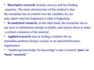 • Descriptive research includes surveys and fact-finding
enquiries. The main characteristic of this method is that
the researcher has no control over the variables; he can
only report what has happened or what is happening
• In analytical research, on the other hand, the researcher has to
use facts or information already available, and analyze these to make
a critical evaluation of the material.
• Applied research aims at finding a solution for an
immediate problem facing a society or an industrial/business
organisation
• “Gathering knowledge for knowledge’s sake is termed ‘pure’ or
‘basic’ research.”
 