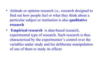 • Attitude or opinion research i.e., research designed to
find out how people feel or what they think about a
particular subject or institution is also qualitative
research
• Empirical research is data-based research,
experimental type of research. Such research is thus
characterised by the experimenter’s control over the
variables under study and his deliberate manipulation
of one of them to study its effects
 