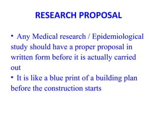 RESEARCH PROPOSAL
• Any Medical research / Epidemiological
study should have a proper proposal in
written form before it is actually carried
out
• It is like a blue print of a building plan
before the construction starts
 