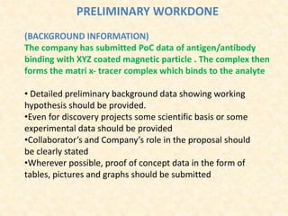 PRELIMINARY WORKDONE
(BACKGROUND INFORMATION)
The company has submitted PoC data of antigen/antibody
binding with XYZ coated magnetic particle . The complex then
forms the matri x‐ tracer complex which binds to the analyte
• Detailed preliminary background data showing working
hypothesis should be provided.
•Even for discovery projects some scientific basis or some
experimental data should be provided
•Collaborator’s and Company’s role in the proposal should
be clearly stated
•Wherever possible, proof of concept data in the form of
tables, pictures and graphs should be submitted
 