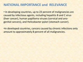 NATIONAL IMPORTANCE and RELEVANCE
• In developing countries, up to 23 percent of malignancies are
caused by infectious agents, including hepatitis B and C virus
(liver cancer), human papilloma viruses (cervical and ano‐
genital cancers), and Helicobacter pylori (stomach cancer).
•In developed countries, cancers caused by chronic infections only
amount to approximately 8 percent of all malignancies.
 