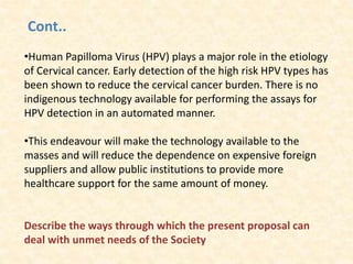 Cont..
•Human Papilloma Virus (HPV) plays a major role in the etiology
of Cervical cancer. Early detection of the high risk HPV types has
been shown to reduce the cervical cancer burden. There is no
indigenous technology available for performing the assays for
HPV detection in an automated manner.
•This endeavour will make the technology available to the
masses and will reduce the dependence on expensive foreign
suppliers and allow public institutions to provide more
healthcare support for the same amount of money.
Describe the ways through which the present proposal can
deal with unmet needs of the Society
 