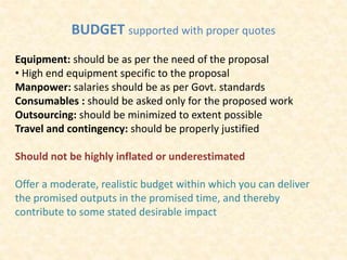 BUDGET supported with proper quotes
Equipment: should be as per the need of the proposal
• High end equipment specific to the proposal
Manpower: salaries should be as per Govt. standards
Consumables : should be asked only for the proposed work
Outsourcing: should be minimized to extent possible
Travel and contingency: should be properly justified
Should not be highly inflated or underestimated
Offer a moderate, realistic budget within which you can deliver
the promised outputs in the promised time, and thereby
contribute to some stated desirable impact
 