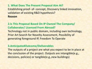 1. What Does The Present Proposal Aim At?
Establishing proof‐ of‐ concept, Discovery linked innovation,
validation of existing R&D hypothesis?
Reason
2.Is This Proposal Based On IP Owned The Company/
Collaborator/ Licensed From Abroad?
Technology not in public domain, including own technology,
Prior Art Search for Novelty Assessment, Possibility of
generating foreground IP, Freedom To Operate
3.AnticipatedOutcome/Deliverables
The outputs of a project are what you expect to be in place at
the conclusion of the project. Outputs are intangible(e.g.,
decisions, policies) or tangible(e.g.,new buildings)
 