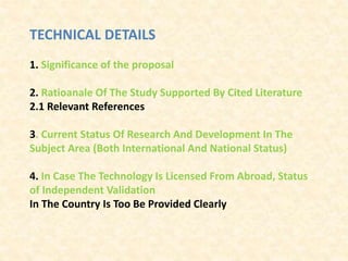 TECHNICAL DETAILS
1. Significance of the proposal
2. Ratioanale Of The Study Supported By Cited Literature
2.1 Relevant References
3. Current Status Of Research And Development In The
Subject Area (Both International And National Status)
4. In Case The Technology Is Licensed From Abroad, Status
of Independent Validation
In The Country Is Too Be Provided Clearly
 