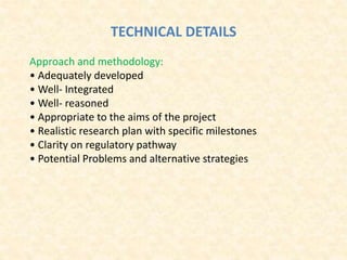 TECHNICAL DETAILS
Approach and methodology:
• Adequately developed
• Well‐ Integrated
• Well‐ reasoned
• Appropriate to the aims of the project
• Realistic research plan with specific milestones
• Clarity on regulatory pathway
• Potential Problems and alternative strategies
 