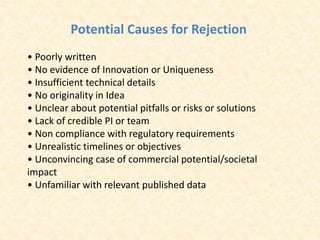 Potential Causes for Rejection
• Poorly written
• No evidence of Innovation or Uniqueness
• Insufficient technical details
• No originality in Idea
• Unclear about potential pitfalls or risks or solutions
• Lack of credible PI or team
• Non compliance with regulatory requirements
• Unrealistic timelines or objectives
• Unconvincing case of commercial potential/societal
impact
• Unfamiliar with relevant published data
 