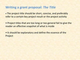 Writing a grant proposal: The Title
• The project title should be short, concise, and preferably
refer to a certain key project result or the project activity
• Project titles that are too long or too general fail to give the
reader an effective snapshot of what is inside
• It should be explanatory and define the essence of the
Project
 