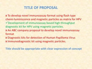 TITLE OF PROPOSAL
X To develop novel immunoassay format using flash type
chemi‐luminiscence and magnetic particles as matrix for HPV
Development of immunoassay based high throughput
diagnostic kit for HPV using magnetic particles.
X An ABC company proposal to develop novel immunoassay
format
X Diagnostic kits for detection of Human Papilloma Virus
X Immunodiagnostic kit using magnetic particles.
Title should be appropriate with clear expression of concept
 