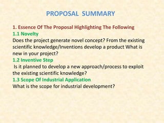PROPOSAL SUMMARY
1. Essence Of The Proposal Highlighting The Following
1.1 Novelty
Does the project generate novel concept? From the existing
scientific knowledge/Inventions develop a product What is
new in your project?
1.2 Inventive Step
Is it planned to develop a new approach/process to exploit
the existing scientific knowledge?
1.3 Scope Of Industrial Application
What is the scope for industrial development?
 